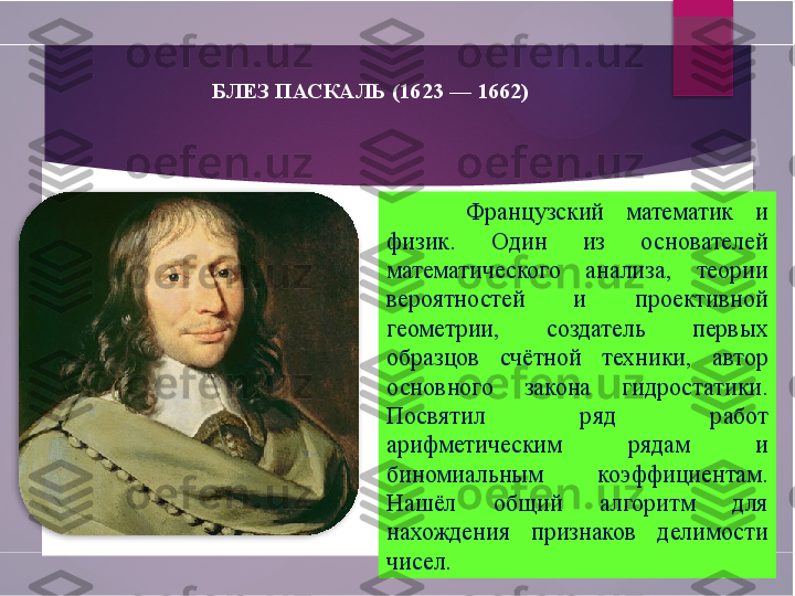 БЛЕЗ ПАСКАЛЬ (1623 — 1662)
Французский  математик  и 
физик.  Один  из  основателей 
математического  анализа,  теории 
вероятностей  и  проективной 
геометрии,  создатель  первых 
образцов  счётной  техники,  автор 
основного  закона  гидростатики. 
Посвятил  ряд  работ 
арифметическим  рядам  и 
биномиальным  коэффициентам. 
Нашёл  общий  алгоритм  для 
нахождения  признаков  делимости 
чисел.         