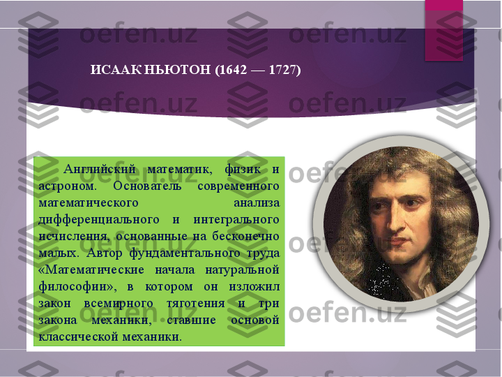 ИСААК НЬЮТОН (1642 — 1727)
Английский  математик,  физик  и 
астроном.  Основатель  современного 
математического  анализа 
дифференциального  и  интегрального 
исчисления,  основанные  на  бесконечно 
малых.  Автор  фундаментального  труда 
«Математические  начала  натуральной 
философии»,  в  котором  он  изложил 
закон  всемирного  тяготения  и  три 
закона  механики,  ставшие  основой 
классической механики.        