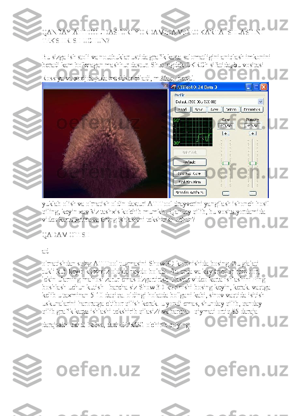 QANDAY ATITOOL DASTURI YORDAMIDA VIDEO KARTA ISHLASHINI 
TEKSHIRISH UCHUN?
Bu sizga ish stoli va noutbuklar ustida grafik karta salomatligini aniqlash imkonini 
beradi kam bo'lmagan mashhur dastur. Shuningdek GKRCh sifatida, bu vositasi 
Rossiya va xorijda juda mashhur qiladi, mutlaqo bepul.  
 
yuklab olish va o'rnatish oldin dasturi ATITool drayverini yangilash ishonch hosil 
qiling, keyin xavfsiz tashxis ko'chib mumkin. Qanday qilib, bu vosita yordamida 
video karta xotira va uning ishlashini tekshirish uchun?
QADAM O'TISH
ad
o'rnatishdan so'ng ATITool tugmasini Show 3D ko'rinishida bosing. Bu g'alati 
tukli kub keyin ko'zimiz oldida paydo bo'ladi. Bu erda va kaydıncılar ham bor, 
lekin ularning ma'nosi zarur emas o'zgartirish. Dastur video karta ishlashini Ping 
boshlash uchun kutish - barcha siz Show 3D ko'rinishi bosing keyin, kerak. vaqtga 
kelib u taxminan 5-10 daqiqa. oldingi holatda bo'lgani kabi, sinov vaqtida isitish 
uskunalarini haroratga e'tibor qilish kerak. u yondi emas, shunday qilib, qanday 
qilib grafik karta ishlashi tekshirib qilasiz? va barcha - qiymati ortiq 85 daraja 
darajasini oshdi bo'lsa, darhol PROG o'chirib qo'ying.   