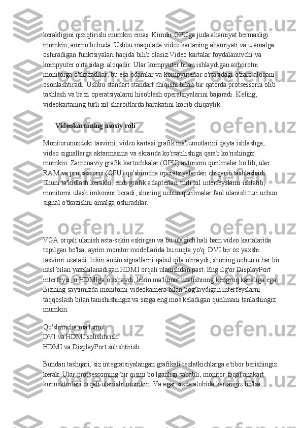 kerakligini qiziqtirishi mumkin emas. Kimdir GPUga juda ahamiyat bermasligi 
mumkin, ammo behuda. Ushbu maqolada video kartaning ahamiyati va u amalga 
oshiradigan funktsiyalari haqida bilib olasiz.Video kartalar foydalanuvchi va 
kompyuter o'rtasidagi aloqadir. Ular kompyuter bilan ishlaydigan axborotni 
monitorga o'tkazadilar, bu esa odamlar va kompyuterlar o'rtasidagi o'zaro aloqani 
osonlashtiradi. Ushbu standart standart chiqishi bilan bir qatorda protsessorni olib 
tashlash va ba'zi operatsiyalarni hisoblash operatsiyalarini bajaradi. Keling, 
videokartaning turli xil sharoitlarda harakatini ko'rib chiqaylik.
Videokartaning asosiy roli
Monitörünüzdeki tasvirni, video kartasi grafik ma'lumotlarini qayta ishlashga, 
video signallarga aktarmasına va ekranda ko'rsatilishiga qarab ko'rishingiz 
mumkin. Zamonaviy grafik kartochkalar (GPU) avtonom qurilmalar bo'lib, ular 
RAM va protsessorni (CPU) qo'shimcha operatsiyalardan chiqarib tashlashadi. 
Shuni ta'kidlash kerakki, endi grafik adapterlari turli xil interfeyslarni ishlatib, 
monitorni ulash imkonini beradi, shuning uchun qurilmalar faol ulanish turi uchun 
signal o'tkazishni amalga oshiradilar.
VGA orqali ulanish asta-sekin eskirgan va bu ulagich hali ham video kartalarida 
topilgan bo'lsa, ayrim monitor modellarida bu nuqta yo'q. DVI bir oz yaxshi 
tasvirni uzatadi, lekin audio signallarni qabul qila olmaydi, shuning uchun u har bir
nasl bilan yaxshilanadigan HDMI orqali ulanishdan past. Eng ilg'or DisplayPort 
interfeysi, u HDMIga o'xshaydi, lekin ma'lumot uzatishning kengroq kanaliga ega. 
Bizning saytimizda monitorni videokamera bilan bog'laydigan interfeyslarni 
taqqoslash bilan tanishishingiz va sizga eng mos keladigan qurilmani tanlashingiz 
mumkin.
Qo'shimcha ma'lumot:
DVI va HDMI solishtirish
HDMI va DisplayPort solishtirish
Bundan tashqari, siz integratsiyalangan grafikali tezlatkichlarga e'tibor berishingiz 
kerak. Ular protsessorning bir qismi bo'lganligi sababli, monitor faqat anakart 
konnektorlari orqali ulanishi mumkin. Va agar sizda alohida kartangiz bo'lsa,  