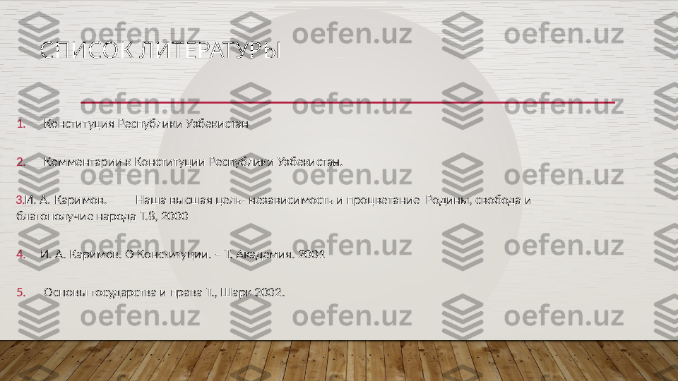 СПИСОК ЛИТЕРАТУРЫ
1. Конституция   Республики   Узбекистан
2. Комментарии   к   Конституции   Республики   Узбекистан.
3. И.   А.   Каримов. Наша высшая  цель-  независимость и  процветание    Родины,   свобода  и  
благополучие   народа   Т.8,   2000
4. И.   А.   Каримов.   О  Конституции.   –   Т.   Академия.  2001
5. Основы   государства   и   права   Т.,   Шарк   2002.  