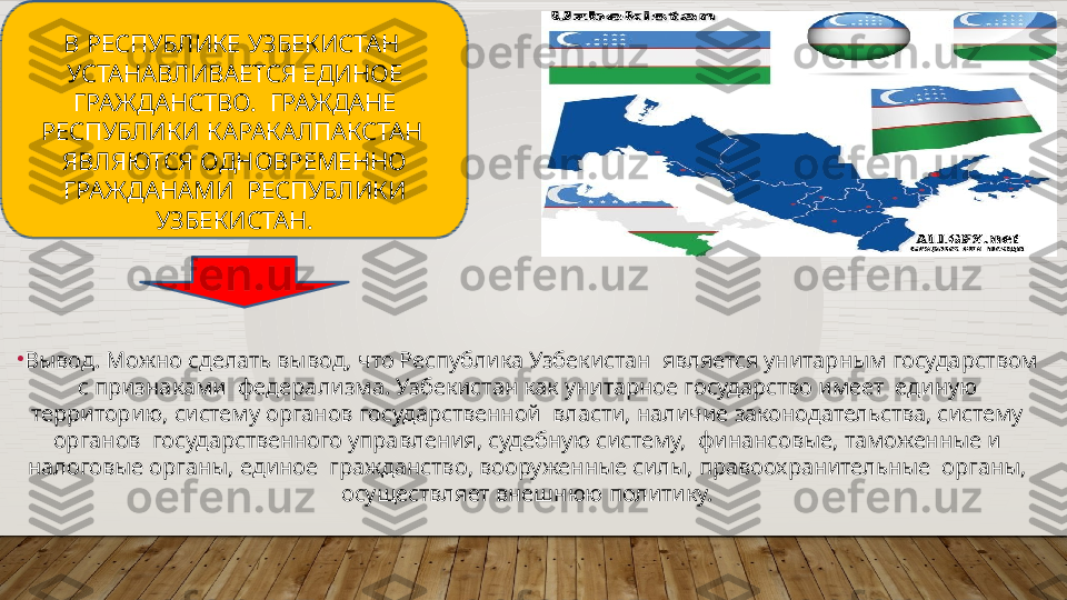 В   РЕСПУБЛИКЕ   УЗБЕКИСТАН   
УСТАНАВЛИВАЕТСЯ ЕДИНОЕ 
ГРАЖДАНСТВО.    ГРАЖДАНЕ  
РЕСПУБЛИКИ   КАРАКАЛПАКСТАН   
ЯВЛЯЮТСЯ   ОДНОВРЕМЕННО  
ГРАЖДАНАМИ    РЕСПУБЛИКИ  
УЗБЕКИСТАН.
•
Вывод.  Можно  сделать  вывод,  что  Республика  Узбекистан    является  унитарным  государством 
с  признаками    федерализма.  Узбекистан  как  унитарное  государство  имеет    единую  
территорию,   систему органов   государственной    власти,   наличие   законодательства,  систему 
органов    государственного  управления,  судебную систему,    финансовые,   таможенные   и 
налоговые   органы,   единое   гражданство, вооруженные силы,  правоохранительные    органы,  
осуществляет   внешнюю   политику.  