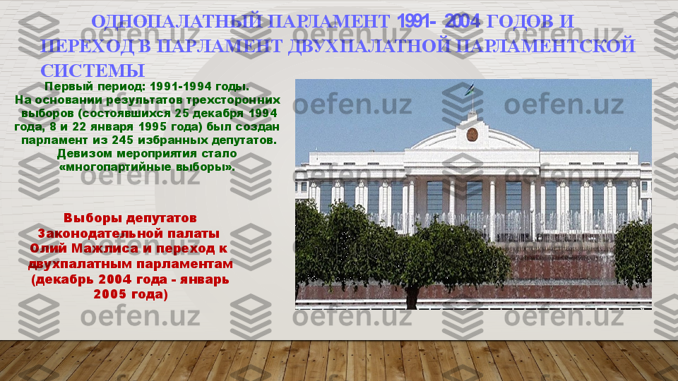 ОДНОПАЛАТНЫЙ   ПАРЛАМЕНТ   1991-    200 4   Г О Д О В   И  
ПЕР Е Х О Д   В   ПА Р ЛАМЕ Н Т   ДВУХПАЛАТНОЙ   ПАРЛАМЕНТСКОЙ   
СИСТЕМЫ
Первый   период:   1991-1994   годы.
На   основании   результатов   трехсторонних 
  выборов   (состоявшихся   25   декабря   1994
года,   8 и   22   января   1995   года)   был  создан 
  парламент   из   245   избранных   депутатов.
Девизом   мероприятия   стало
«многопартийные   выборы».
Выборы   депутатов
Законодательной палаты   
Олий  Мажлиса  и  переход  к   
двухпалатным   парламентам 
  (декабрь  2004  года -  январь   
2005 года)  