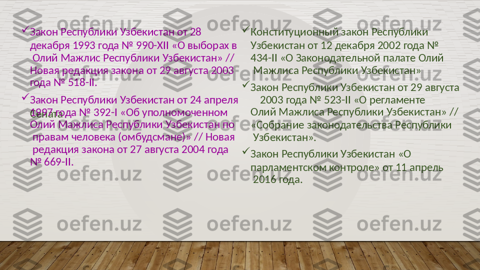 
Закон   Республики   Узбекистан   от  28
декабря  1993  года  №  990-XII  «О выборах  в 
  Олий  Мажлис  Республики  Узбекистан» //   
Новая  редакция закона от  29  августа 2003   
года   №   518-II. 
Конституционный   закон   Республики
Узбекистан   от  12  декабря   2002   года  №   
434-II   «О   Законодательной   палате   Олий 
  Мажлиса   Республики   Узбекистан»

Закон   Республики Узбекистан   от   29  августа

Закон   Республики   Узбекистан от   24   апреля 2003   года   №  523-II   «О  регламенте  
Сената1997  года  № 392-I  «Об уполномоченном   
Олий   Мажлиса  Республики   Узбекистан   по 
  правам  человека (омбудсмане)»  // Новая 
  редакция   закона   от  27   августа   2004   года
№   669-II. Олий   Мажлиса   Республики   Узбекистан»   //
«Собрание  законодательства  Республики 
  Узбекистан».

Закон   Республики   Узбекистан   «О
парламентском  контроле»  от  11  апрель 
  2016   года.  