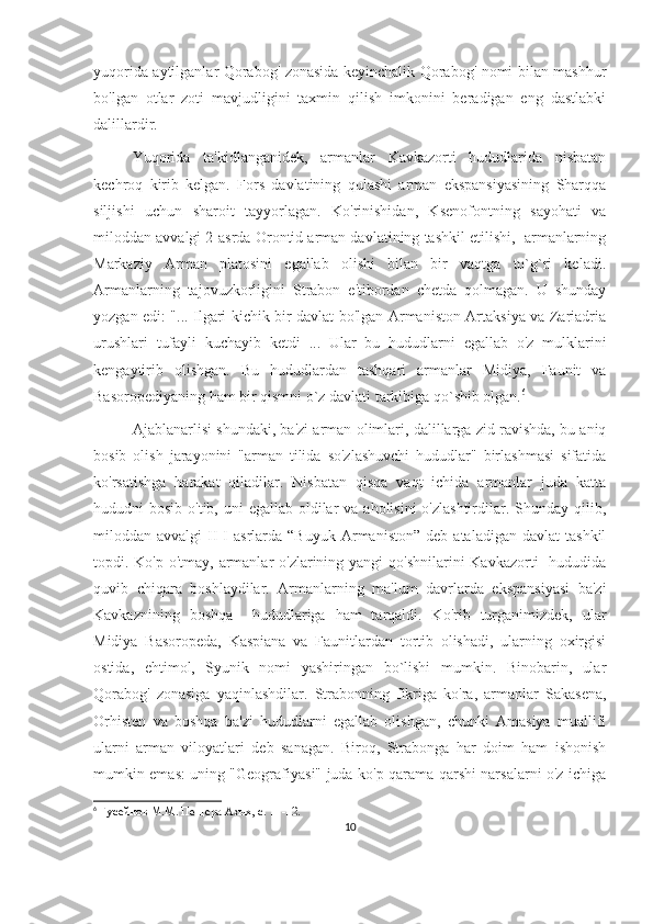 yuqorida aytilganlar Qorabog' zonasida keyinchalik Qorabog' nomi bilan mashhur
bo'lgan   otlar   zoti   mavjudligini   taxmin   qilish   imkonini   beradigan   eng   dastlabki
dalillardir.
Yuqorida   ta'kidlanganidek,   armanlar   Kavkazorti   hududlarida   nisbatan
kechroq   kirib   kelgan.   Fors   davlatining   qulashi   arman   ekspansiyasining   Sharqqa
siljishi   uchun   sharoit   tayyorlagan.   Ko'rinishidan,   Ksenofontning   sayohati   va
miloddan avvalgi 2-asrda Orontid arman davlatining tashkil etilishi,  armanlarning
Markaziy   Arman   platosini   egallab   olishi   bilan   bir   vaqtga   to`g`ri   keladi.
Armanlarning   tajovuzkorligini   Strabon   e'tibordan   chetda   qolmagan.   U   shunday
yozgan edi: "... Ilgari kichik bir davlat bo'lgan Armaniston Artaksiya va Zariadria
urushlari   tufayli   kuchayib   ketdi   ...   Ular   bu   hududlarni   egallab   o'z   mulklarini
kengaytirib   olishgan.   Bu   hududlardan   tashqari   armanlar   Midiya,   Faunit   va
Basoropediyaning ham bir qismni o`z davlati tarkibiga qo`shib olgan. 6
 
Ajablanarlisi shundaki, ba'zi arman olimlari, dalillarga zid ravishda, bu aniq
bosib   olish   jarayonini   "arman   tilida   so'zlashuvchi   hududlar"   birlashmasi   sifatida
ko'rsatishga   harakat   qiladilar.   Nisbatan   qisqa   vaqt   ichida   armanlar   juda   katta
hududni  bosib o'tib, uni  egallab oldilar  va aholisini  o'zlashtirdilar. Shunday qilib,
miloddan  avvalgi   II-I   asrlarda  “Buyuk   Armaniston”   deb   ataladigan   davlat   tashkil
topdi. Ko'p o'tmay, armanlar  o'zlarining yangi  qo'shnilarini Kavkazorti    hududida
quvib   chiqara   boshlaydilar.   Armanlarning   ma'lum   davrlarda   ekspansiyasi   ba'zi
Kavkaznining   boshqa     hududlariga   ham   tarqaldi.   Ko'rib   turganimizdek,   ular
Midiya   Basoropeda,   Kaspiana   va   Faunitlardan   tortib   olishadi,   ularning   oxirgisi
ostida,   ehtimol,   Syunik   nomi   yashiringan   bo`lishi   mumkin.   Binobarin,   ular
Qorabog'   zonasiga   yaqinlashdilar.   Strabonning   fikriga   ko'ra,   armanlar   Sakasena,
Orhisten   va   boshqa   ba'zi   hududlarni   egallab   olishgan,   chunki   Amasiya   muallifi
ularni   arman   viloyatlari   deb   sanagan.   Biroq,   Strabonga   har   doim   ham   ishonish
mumkin emas: uning "Geografiyasi" juda ko'p qarama-qarshi narsalarni o'z ichiga
6
  Гусейнов М.М. Пещера Азых, с. 11-12.
10 