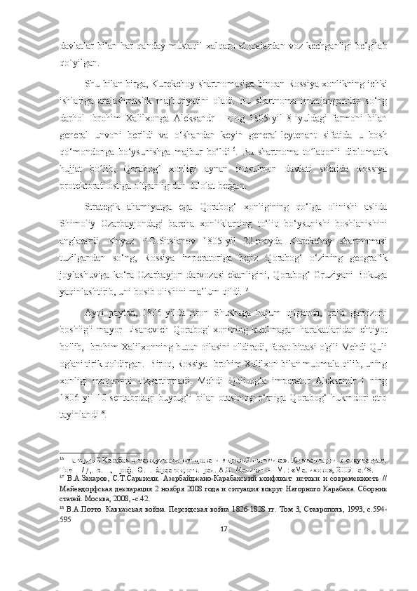 davlatlar   bilan   har   qanday   mustaqil   xalqaro   aloqalardan   voz   kechganligi   belgilab
qo`yilgan.
Shu bilan birga, Kurekchoy shartnomasiga binoan Rossiya xonlikning ichki
ishlariga   aralashmaslik   majburiyatini   oladi.   Bu   shartnoma   imzolangandan   so‘ng
darhol   Ibrohim   Xalilxonga   Aleksandr   I   ning   1805-yil   8-iyuldagi   farmoni   bilan
general   unvoni   berildi   va   o‘shandan   keyin   general-leytenant   sifatida   u   bosh
qo‘mondonga   bo‘ysunishga   majbur   bo‘ldi 16
.   Bu   shartnoma   to laqonli   diplomatikʻ
hujjat   bo lib,   Qorabog   xonligi   aynan   musulmon   davlati   sifatida   Rossiya	
ʻ ʻ
protektorati ostiga o tganligidan dalolat bergan. 	
ʻ
Strategik   ahamiyatga   ega   Qorabog‘   xonligining   qo‘lga   olinishi   aslida
Shimoliy   Ozarbayjondagi   barcha   xonliklarning   to‘liq   bo‘ysunishi   boshlanishini
anglatardi.   Knyaz   P.D.Sitsianov   1805-yil   22-mayda   Kurekchay   shartnomasi
tuzilgandan   so‘ng,   Rossiya   imperatoriga   bejiz   Qorabog‘   o‘zining   geografik
joylashuviga  ko‘ra  Ozarbayjon  darvozasi  ekanligini,  Qorabog‘   Gruziyani   Bokuga
yaqinlashtirib, uni bosib olishini ma’lum qildi. 17
 
Ayni   paytda,   1806-yilda   Eron   Shushaga   hujum   qilganda,   qal'a   garnizoni
boshlig'i   mayor   Lisanevich   Qorabog'   xonining   kutilmagan   harakatlaridan   ehtiyot
bo'lib, Ibrohim Xalilxonning butun oilasini o'ldiradi, faqat bittasi o'g'li Mehdi Quli
og'ani tirik qoldirgan.  Biroq, Rossiya Ibrohim Xalilxon bilan muomala qilib, uning
xonligi   maqomini   o'zgartirmadi.   Mehdi   Quli-og‘a   imperator   Aleksandr   I   ning
1806-yil  10-sentabrdagi  buyrug‘i  bilan  otasining   o‘rniga  Qorabog‘  hukmdori   etib
tayinlandi 18
.
16
  Нагорный Карабах в международном праве и мировой политике». Комментарии к документам.
Том  II  / Д. ю. н., проф. Ю.Г. Барсегов; отв.  ред. А.О. Меликян — М. : «Мелихово», 2009. -с.48. 
17
  В.А.Захаров,   С.Т.Саркисян.   Азербайджано-Карабахский   конфликт:   истоки   и   современность   //
Майендорфская декларация 2 ноября 2008 года и ситуация вокруг  Нагорного  Карабаха. Сборник
статей. Москва, 2008, -с.42.
18
  В.А.Потто.   Кавказская   война.   Персидская   война   1826-1828   гг.   Том   3,   Ставрополь,   1993,   с.594-
595
17 