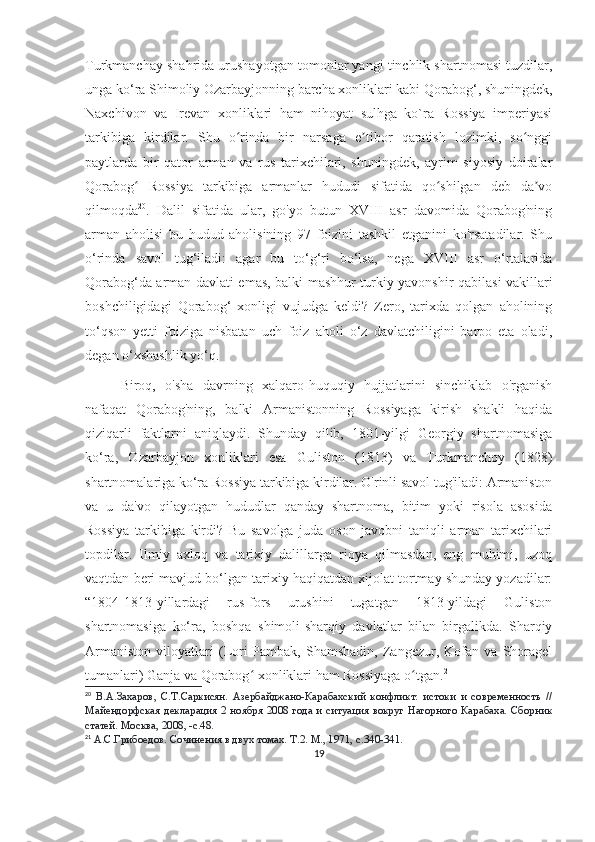 Turkmanchay shahrida urushayotgan tomonlar yangi tinchlik shartnomasi tuzdilar,
unga ko‘ra Shimoliy Ozarbayjonning barcha xonliklari kabi Qorabog‘, shuningdek,
Naxchivon   va   Irevan   xonliklari   ham   nihoyat   sulhga   ko`ra   Rossiya   imperiyasi
tarkibiga   kirdilar.   Shu   o rinda   bir   narsaga   e tibor   qaratish   lozimki,   so nggiʻ ʼ ʻ
paytlarda   bir   qator   arman   va   rus   tarixchilari,   shuningdek,   ayrim   siyosiy   doiralar
Qorabog   Rossiya   tarkibiga   armanlar   hududi   sifatida   qo shilgan   deb   da vo	
ʻ ʻ ʼ
qilmoqda 20
.   Dalil   sifatida   ular,   go'yo   butun   XVIII   asr   davomida   Qorabog'ning
arman   aholisi   bu   hudud   aholisining   97   foizini   tashkil   etganini   ko'rsatadilar.   Shu
o‘rinda   savol   tug‘iladi:   agar   bu   to‘g‘ri   bo‘lsa,   nega   XVIII   asr   o‘rtalarida
Qorabog‘da arman davlati emas, balki mashhur turkiy yavonshir qabilasi vakillari
boshchiligidagi   Qorabog‘   xonligi   vujudga   keldi?   Zero,   tarixda   qolgan   aholining
to‘qson   yetti   foiziga   nisbatan   uch   foiz   aholi   o‘z   davlatchiligini   barpo   eta   oladi,
degan o‘xshashlik yo‘q.
Biroq,   o'sha   davrning   xalqaro-huquqiy   hujjatlarini   sinchiklab   o'rganish
nafaqat   Qorabog'ning,   balki   Armanistonning   Rossiyaga   kirish   shakli   haqida
qiziqarli   faktlarni   aniqlaydi.   Shunday   qilib,   1801-yilgi   Georgiy   shartnomasiga
ko‘ra,   Ozarbayjon   xonliklari   esa   Guliston   (1813)   va   Turkmanchoy   (1828)
shartnomalariga ko‘ra Rossiya tarkibiga kirdilar. O'rinli savol tug'iladi: Armaniston
va   u   da'vo   qilayotgan   hududlar   qanday   shartnoma,   bitim   yoki   risola   asosida
Rossiya   tarkibiga   kirdi?   Bu   savolga   juda   oson   javobni   taniqli   arman   tarixchilari
topdilar.   Ilmiy   axloq   va   tarixiy   dalillarga   rioya   qilmasdan,   eng   muhimi,   uzoq
vaqtdan beri mavjud bo‘lgan tarixiy haqiqatdan xijolat tortmay shunday yozadilar:
“1804-1813-yillardagi   rus-fors   urushini   tugatgan   1813-yildagi   Guliston
shartnomasiga   ko‘ra,   boshqa   shimoli-sharqiy   davlatlar   bilan   birgalikda.   Sharqiy
Armaniston   viloyatlari   (Lori-Pambak,   Shamshadin,   Zangezur,   Kofan   va   Shoragel
tumanlari) Ganja va Qorabog  xonliklari ham Rossiyaga o tgan.	
ʻ ʻ 21
20
  В.А.Захаров,   С.Т.Саркисян.   Азербайджано-Карабахский   конфликт:   истоки   и   современность   //
Майендорфская декларация 2 ноября 2008 года и ситуация вокруг  Нагорного  Карабаха. Сборник
статей. Москва, 2008, -с.48.
21
  А.С.Грибоедов. Сочинения в двух томах. Т.2. М., 1971, с.340-341.
19 