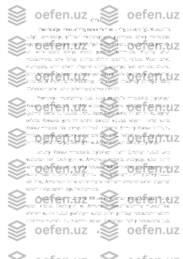                                                             Kirish
Dissertatsiya   mavzusining   asoslanishi   va   uning   dolzarbligi.   Mustaqillik
tufayli   demokratiya   yo‘lidan   rivojlanayotgan   yurtimizda   tarixiy   manbalarga
tayangan holda, tarixiy voqeylikni bo‘yab ko‘rsatmasdan, o‘z ko‘rinishida yoritish,
uni   xolis   tadqiq   etishga   sharoit   yaratilib   kelinmoqda.   Shuning   uchun
malakatimizda   tarix   faniga   alohida   e’tibor   qaratilib,   nafaqat   Vatan   tarixi,
shuningdek,   Jahon   tarixini   o‘rganish   alohida   ahamiyat   kasb   etmoqda.   Chunki,
jahon   tarixida   ro‘y   bergan   va   berayotgan   siyosiy,   iqtisodiy-ijtimoiy   o‘zgarishlar,
globallashuv   sharoitida   O‘zbekistonga   o‘z   ta’sirini   o‘tkazmay   qolmaydi.   Zero,
O‘zbekiston tarixi- Jahon tarixining ajralmas qismidir.  
Yevroosiyo   materigining   juda   qulay   geografik   mintaqasida   joylashgan
Kavkaz   qadimdan   juda   ko`plab   xalqlarga   boshpana   vazifasini   o`tab   kelgan.
Qadimdi   davrda   bu   hududda   Urartu   degan   kuchli   davlat   bo`lgan   bo`lsa,   keyingi
asrlarda   Kavkazda   yana   bir   qancha   davlatlar   vujudga   kelgan.   Hozirgi   kunda
Kavkaz   mintaqasi   ikki   qismga   bo`linadi.   Birinchisi   Shimoliy   Kavkaz   bo`lib,   bu
mintaqa   Rossiya   Federatsiyasining   tarkibiga   kirsa,   ikkinchisi,   Janubiy   Kavkaz
bo`lib bu yerda Gruziya, Ozarboyjon va Armaniston kabi davlatlar joylashgan.
Janubiy   Kavkaz   mintaqasida   joylashgan   Tog`li   Qorabog`   hududi   uzoq
vaqtlardan   beri   Ozarboyjon   va   Armaniston   o`rtasida   ziddiyatga   sabab   bo`lib
kelmoqda. Bu hudud uchun harbiy harakatlar XX asr boshlarida kuchaygan desak
xato qilmagan bo`lamiz. Ozarboyjon bu Tog`li Qorabog`ni o`zining tarixiy hududi
deb   bilsa,   Armaniston   bo`lsa   aholsining   ko`pchiligini   armanlar   tashkil   qilganligi
sababli o`ziga tegishli deya hisoblamoqda. 
Tog`li   Qorabog`   muammosi   XX   asr   90-yillaridan   yanda   kuchaydi.   Bunga
sabab   sifatida   Ozarboyjon   va   Armaniston   respublikalarining   mustaqillikka
erishishi   va   o`z   hududi   yaxlitligini   saqlab   qolish   yo`lidagi   harakatlarini   keltirib
o`tishimiz   mumkin.   Bu   muammo   ketidan   boshlangan   harbiy   harakatlarda   juda
2 