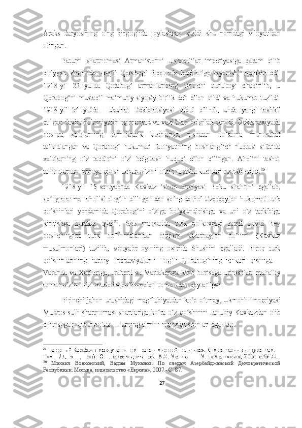 Araks   daryosining   o'ng   qirg'og'ida   joylashgan   xuddi   shu   nomdagi   viloyatidan
olingan.
Batumi   shartnomasi   Armanistonni   Usmonlilar   imperiyasiga   qaram   qilib
qo ygan   sharoitda   Tog li   Qorabog   faqat   o z   kuchlariga   tayanishi   mumkin   edi.ʻ ʻ ʻ ʻ
1918-yil   22-iyulda   Qorabog‘   armanlarining   birinchi   qurultoyi   chaqirilib,   u
Qorabog‘ni   mustaqil   ma’muriy-siyosiy   birlik   deb   e’lon   qildi   va   hukumat   tuzildi.
1918-yil   24-iyulda   Hukumat   Deklaratsiyasi   qabul   qilindi,   unda   yangi   tashkil
etilgan davlat hokimiyatining maqsad va vazifalari belgilab berildi. Deklaratsiyada
boshqa   xalqlarning   demokratik   kuchlariga   nisbatan   do stona   munosabat	
ʻ
ta kidlangan   va   Qorabog   hukumati   faoliyatining   boshlang ich   nuqtasi   sifatida	
ʼ ʻ ʻ
xalqlarning   o z   taqdirini   o zi   belgilash   huquqi   e lon   qilingan.   Aholini   tashqi	
ʻ ʻ ʼ
tahdidlardan himoya qilish uchun o zini-o zi mudofaa kuchlari tashkil etildi.	
ʻ ʻ 29
1918-yil   15-sentyabrda   Kavkaz   islom   armiyasi   Boku   shahrini   egallab,
so ngra arman aholisi qirg in qilinganidan so ng darhol Ozarbayjon hukumati turk	
ʻ ʻ ʻ
qo shinlari   yordamida   Qorabog ni   o ziga   bo ysundirishga   va   uni   o`z   tarkibiga
ʻ ʻ ʻ ʻ
kiritishga   harakat   qildi 30
.   Shu   maqsadda   turk   polkovnigi   Jamil   Jovid   Bey
boshchiligida   turk   bo linmalaridan   birinchi   Ozarbayjon   bo limi   (Kavkaz	
ʻ ʻ
musulmonlari)   tuzilib,   sentyabr   oyining   oxirida   Shushini   egalladi.   Biroq   turk
qo shinlarining   harbiy   operatsiyalarni   Tog li   Qorabog ning   ichkari   qismiga   –	
ʻ ʻ ʻ
Varanda va Xachenga, Jraberd va Martakertga kirib borishga urinishlari  mahalliy
arman o zini-o zi mudofaa bo linmalari tomonidan qaytarilgan. 	
ʻ ʻ ʻ
Birinchi jahon urushidagi mag lubiyatdan ko p o tmay, Usmonli imperiyasi	
ʻ ʻ ʻ
Mudros sulh shartnomasi shartlariga ko ra o z qo shinini Janubiy Kavkazdan olib	
ʻ ʻ ʻ
chiqishga majbur bo ldi. Ularning o'rnini ingliz qo'shinlari egalladi.	
ʻ
29
 Нагорный Карабах в международном праве и мировой политике». Комментарии к документам. 
Том  II  / Д. ю. н., проф. Ю.Г. Барсегов; отв.  ред. А.О. Меликян — М. : «Мелихово», 2009. -с.69-70.
30
  Михаил   Волхонский,   Вадим   Муханов.   По   следам   Азербайджанской   Демократической
Республики. Москва, издательство «Европа», 2007.- С. 87.
27 