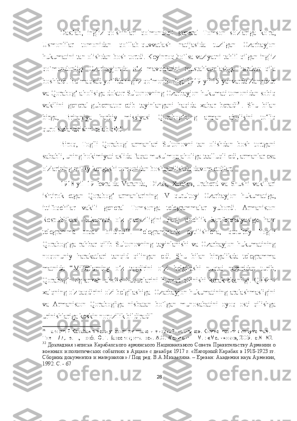 Dastlab,   ingliz   qo'shinlari   qo'mondoni   general   Tomson   so'zlariga   ko'ra,
Usmonlilar   tomonidan   qo`llab-quvvatlash   natijasida   tuzilgan   Ozarbayjon
hukumatini tan olishdan bosh tortdi. Keyinroq bo`lsa vaziyatni tahlil qilgan ingliz
qo`mondonligi   Ozarbayjonda   o‘z   mavqelarini   mustahkamlashga   harakat   qila
boshladi. Bu maqsad yo`lida ingliz qo‘mondonligi 1919-yil 15-yanvarda Zangezur
va Qorabog‘ aholisiga doktor Sultonovning Ozarbayjon hukumati tomonidan sobiq
vakilini   general-gubernator   etib   tayinlangani   haqida   xabar   beradi 31
.   Shu   bilan
birga,   Britaniya   harbiy   missiyasi   Qorabog‘ning   arman   aholisini   to‘liq
qurolsizlantirishni talab qildi.
Biroq,   Tog'li   Qorabog'   armanlari   Sultonovni   tan   olishdan   bosh   tortgani
sababli, uning hokimiyati aslida faqat musulmon aholiga taalluqli edi, armanlar esa
o'zlarining milliy kengashi tomonidan boshqarilishda davom etdilar.
1918-yil   19-fevralda   Varanda,   Dizak,   Xachen,   Jraberd   va   Shushi   vakillari
ishtirok   etgan   Qorabog‘   armanlarining   IV   qurultoyi   Ozarbayjon   hukumatiga,
ittifoqchilar   vakili   general   Tomsonga   telegrammalar   yubordi.   Armaniston
Respublikasi   hukumati   o`z   noroziligini   Parij   tinchlik   konferensiyasiga   ham
telegramma   orqali   bildirdi 32
.   Telegrammada   aytilishicha,   qurultoy   Tog`li
Qorabog`ga   rahbar   qilib   Sultonovning   tayinlanishi   va   Ozarbayjon   hukumatining
noqonuniy   harakatlari   tanqid   qilingan   edi.   Shu   bilan   birgalikda   telegramma
matnida   “Millatlarning   o z   taqdirini   o zi   belgilashi   nuqtai   nazaridan   turib,ʻ ʻ
Qorabog ning   arman   aholisi   huquqlarini   hurmat   qilinishi   kerak   ekanligi.   Qo'shni	
ʻ
xalqning o'z taqdirini o'zi belgilashiga  Ozarbayjon hukumatining aralashmasligini
va   Armaniston   Qorabog'iga   nisbatan   bo`lgan   munosabatini   oyoq   osti   qilishga
urinishlariga keskin norozilik bildiradi"
31
 Нагорный Карабах в международном праве и мировой политике». Комментарии к документам. 
Том  II  / Д. ю. н., проф. Ю.Г. Барсегов; отв.  ред. А.О. Меликян — М. : «Мелихово», 2009. -с.81-82.
32
  Докладная записка Карабахского армянского Национального Совета Правительству Армении о
военных и политических событиях в Арцахе с декабря 1917 г. «Нагорный Карабах в 1918-1923 гг.
Сборник документов и материалов» / Под ред. В.А.Микаеляна. – Ереван: Академия наук Армении,
1992. С. - 67
28 