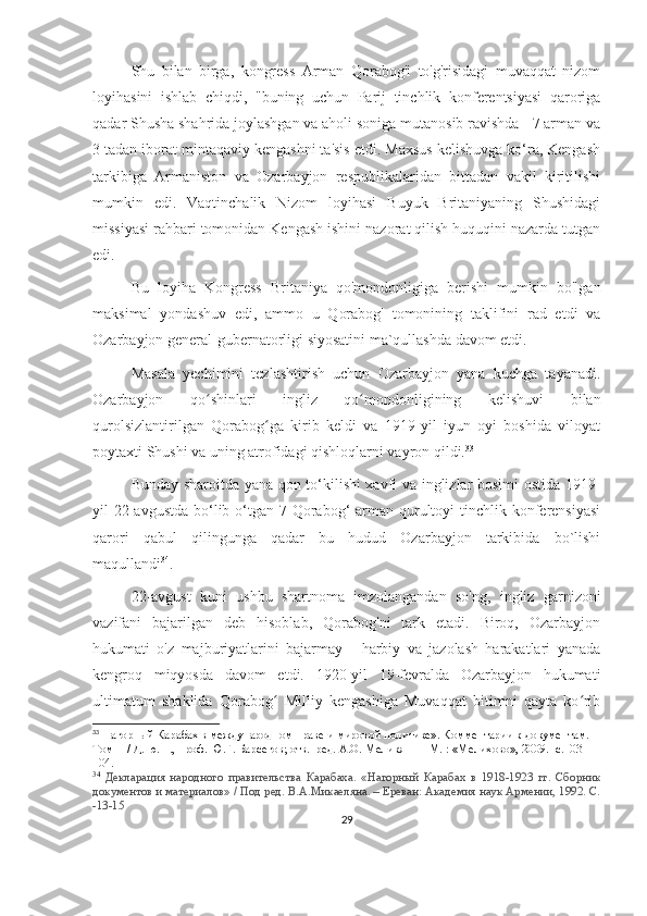 Shu   bilan   birga,   kongress   Arman   Qorabog'i   to'g'risidagi   muvaqqat   nizom
loyihasini   ishlab   chiqdi,   "buning   uchun   Parij   tinchlik   konferentsiyasi   qaroriga
qadar Shusha shahrida joylashgan va aholi soniga mutanosib ravishda - 7 arman va
3 tadan iborat mintaqaviy kengashni ta'sis etdi. Maxsus kelishuvga ko‘ra, Kengash
tarkibiga   Armaniston   va   Ozarbayjon   respublikalaridan   bittadan   vakil   kiritilishi
mumkin   edi.   Vaqtinchalik   Nizom   loyihasi   Buyuk   Britaniyaning   Shushidagi
missiyasi rahbari tomonidan Kengash ishini nazorat qilish huquqini nazarda tutgan
edi.
Bu   loyiha   Kongress   Britaniya   qo'mondonligiga   berishi   mumkin   bo'lgan
maksimal   yondashuv   edi,   ammo   u   Qorabog'   tomonining   taklifini   rad   etdi   va
Ozarbayjon general-gubernatorligi siyosatini ma`qullashda davom etdi.
Masala   yechimini   tezlashtirish   uchun   Ozarbayjon   yana   kuchga   tayanadi.
Ozarbayjon   qo shinlari   ingliz   qo mondonligining   kelishuvi   bilanʻ ʻ
qurolsizlantirilgan   Qorabog ga   kirib   keldi   va   1919-yil   iyun   oyi   boshida   viloyat	
ʻ
poytaxti Shushi va uning atrofidagi qishloqlarni vayron qildi. 33
Bunday sharoitda yana qon to‘kilishi xavfi va inglizlar bosimi ostida 1919-
yil  22-avgustda  bo‘lib o‘tgan 7-Qorabog‘  arman qurultoyi  tinchlik konferensiyasi
qarori   qabul   qilingunga   qadar   bu   hudud   Ozarbayjon   tarkibida   bo`lishi
maqullandi 34
.
22-avgust   kuni   ushbu   shartnoma   imzolangandan   so'ng,   ingliz   garnizoni
vazifani   bajarilgan   deb   hisoblab,   Qorabog'ni   tark   etadi.   Biroq,   Ozarbayjon
hukumati   o'z   majburiyatlarini   bajarmay   -   harbiy   va   jazolash   harakatlari   yanada
kengroq   miqyosda   davom   etdi.   1920-yil   19-fevralda   Ozarbayjon   hukumati
ultimatum   shaklida   Qorabog   Milliy   kengashiga   Muvaqqat   bitimni   qayta   ko rib
ʻ ʻ
33
 Нагорный Карабах в международном праве и мировой политике». Комментарии к документам. 
Том  II  / Д. ю. н., проф. Ю.Г. Барсегов; отв.  ред. А.О. Меликян — М. : «Мелихово», 2009. -с.103-
104.
34
  Декларация   народного   правительства   Карабаха.   «Нагорный   Карабах   в   1918-1923   гг.   Сборник
документов и материалов» / Под ред. В.А.Микаеляна. – Ереван: Академия наук Армении, 1992. С.
-13-15
29 