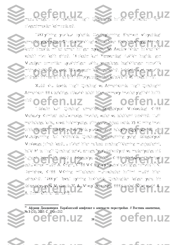 maqullamagan.   O`z   navbatida   Tog`li   Qorabog`ga   bo`lgan   munosabatini   ham
o`zgartirmasdan kelmoqda edi. 
1987-yilning   yoz-kuz   oylarida   Ozarbayjonning   Shamxor   viloyatidagi
armanlar   yashaydigan   Chordaxli   qishlog'i   aholisi   bilan   Shamhor   viloyati   birinchi
kotibi   o'rtasida   millati   arman   bo`lgan   raykom     M.   Asadov   ishdan   bo'shatilishi
sababli   nizo   kelib   chiqdi.   18-oktabr   kuni   Yerevandagi   Pushkin   bog'ida   Igor
Muradyan   tomonidan   uyushtirilgan   ushbu   voqealarga   bag'ishlangan   norozilik
mitingi   bo'lib   o'tdi,   unda   250   ga   yaqin   kishi   qatnashdi.   1-dekabr   kuni   norozilik
bildirgan bir necha o'nlab aholi politsiya tomonidan kaltaklandi va hibsga olindi.
Xuddi   shu   davrda   Tog'li   Qorabog'   va   Armanistonda   Tog'li   Qorabog'ni
Armaniston SSR tarkibiga o'tkazish talabi bilan ommaviy imzolar  yig'ilishi  bo'lib
o'tdi. 
1-dekabr   kuni   Qorabog   armanlari   delegatsiyasi   Moskvadagi   KPSSʻ
Markaziy   Komiteti   qabulxonasiga   imzolar,   xatlar   va   talablarni   topshirdi.   Turli
manbalarga   ko'ra,   sovet   hokimiyatiga   qilingan   murojaat   ostida   75-80   ming   imzo
to'plangan edi 44
. 1988-yil yanvar oyida yozuvchi Zori Balayanning yordami va Igor
Muradyanning   faol   ishtirokida   Qorabog   armanlarining   yangi   delegatsiyasi	
ʻ
Moskvaga   jo nab   ketdi,   u   o zlari   bilan   nafaqat   qorabog liklarning   murojaatlarini,	
ʻ ʻ ʻ
balki   84   ta   Tog'li   Qorabog'   tarixi,   etnografiyasi,   iqtisodiyoti   va   madaniyatiga   oid
hujjatni   ham   olib   keldi.   Delegatsiya   a zolari   KPSS   Markaziy   Qo mitasi	
ʼ ʻ
qabulxonasi mudiri A. Krigin, KPSS MK Siyosiy byurosi a zoligiga nomzod P. N.	
ʼ
Demichev,   KPSS   MKning   millatlararo   munosabatlar   bo limi   mudiri   bilan	
ʻ
uchrashdi.   1988-yil   fevral   oyining   boshlarida   Qorabog'dan   kelgan   yana   bir
delegatsiya yana Moskvada V. A. Mixaylov, so'ngra SSSR tashqi  ishlar  vaziri A.
A. Gromiko bilan uchrashdi. 
44
    Афранд   Дашдамиров.   Карабахский   конфликт   в   контексте   перестройки.   //   Вестник   аналитики,
№   3 (21), 2005. С. 190—212.
38 