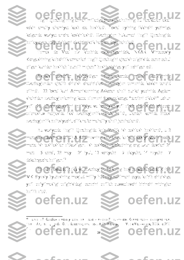 Tog`li Qorabog`ning arman millatiga mansub aholining bu harakatlari asta-
sekin   amaliy   ahamiyat   kasb   eta   boshladi.   Fevral   oyining   ikkinchi   yarimiga
kelganda   vaziyat   ancha   keskinlashdi.   Ozarboyjon   hukumati   Tog`li   Qorabog`da
bo`layotgan o`zgarishlarni ekstirimistik harakat deya baholadi. 
Tomas   de   Vaal   o'z   kitobida   ta'kidlaganidek,   NKAR   Mintaqaviy
Kengashining ko'pchilik armanlari Tog'li Qorabog'ni ajratish to'g'risida qaror qabul
qilgan kunidan boshlab "qurolli mojaro” boshlanishiga yo`l ochilgan edi. 
Asosan   armanlar   yashaydigan   Stepanakertda   miting   faolligining
Ozarbayjondan   ajralib   chiqish   chaqiriqlari   Ozarbayjon   tomonida   keskin   tanqid
qilindi.     22-fevral   kuni   Armanistonning   Askeran   aholi   punkti   yaqinida   Agdam
shahridan ozarbayjonlarning katta olomoni Stepanakertga “tartibni  tiklash” uchun
yo‘l   oldi.   Ularning   yo`lini     politsiya   va   harbiylar   yo‘l   o‘rab   oldi.   Kelib   chiqqan
to'qnashuv   natijasida   ikki   ozarbayjonlik   halok   bo'ldi,   ulardan   kamida   bittasi
ozarbayjonlik politsiyachi, ellik nafar mahalliy aholi jarohatlandi. 
Bu   vaziyatda   Tog`li   Qorabog`da   ko'p   kunlik   ish   tashlash   boshlandi,   u   2
martgacha   davom   etdi.   Ch.A.Sultonovning   so zlariga   ko ra,   1988-yilda   bir   nechaʻ ʻ
marta   ish   tashlashlar   o tkazilgan.   Ish   tashlash   harakatining   eng   uzun   davrlari   24	
ʻ
mart   -   5   aprel,   23   may   -   24   iyul,   12   sentyabr   -   9   oktyabr,   14   noyabr   -   7
dekabrgacha bo`lgan. 45
22—23-fevralda   Boku   va   Ozarbayjon   SSRning   boshqa   shaharlarida   KPSS
MK Siyosiy  byurosining mavjud milliy-hududiy tuzilmani  qayta  ko rib chiqishga	
ʻ
yo l   qo yilmasligi   to g risidagi   qarorini   qo llab-quvvatlovchi   birinchi   mitinglar	
ʻ ʻ ʻ ʻ ʻ
bo lib o tdi. 
ʻ ʻ
45
  Нагорный Карабах в международном праве и мировой политике». Комментарии к документам.
Том   II   / Д. ю. н., проф. Ю.Г. Барсегов; отв.   ред. А.О. Меликян — М. : «Мелихово», 2009. -с.240-
41.
39 