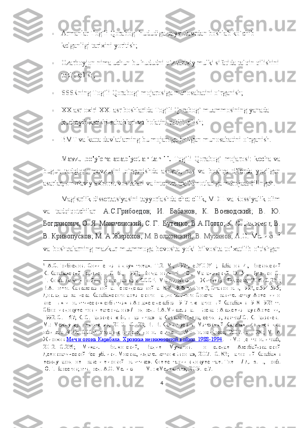  Armanlar Tog`li Qorabog` hududiga qaysi davrdan boshlab ko`chib 
kelganligi tarixini yoritish;
 Ozarboyjon nima uchun bu hududni o`z tarixiy mulki sifatida talqin qilishini
tahlil qilish;
 SSSRning Tog`li Qorabog` mojarosiga munosabatini o`rganish;
 XX asr oxiri XXI asr boshlarida Tog`li Qorabog` muammosining yanada 
kuchayib ketishi sabablari va holatini tahlil qilish; 
 BMT va katta davlatlarning bu mojaroga bo`lgan munosabatini o`rganish.
Mavzu   bo'yicha   adabiyotlar   tahlili.   Tog`li   Qorabog`   mojarosi:   kecha   va
bugun   tadqiqot   mavzusini   o`rganishda   asosan,   rus   va   boshqa   tillarda   yozilgan
asarlar, ommaviy axborot vositalari va internet ma`lumotlariga murojaat qilingan.
Magistrlik dissertatsiyasini tayyorlashda chet ellik, MDH va Rossiyalik olim
va   tadqiqotchilar-   А . С . Грибоедов ;   И .   Бабанов ,   К .   Воеводский ;   В .   Ю .
Богданович ,  О .  Я .  Маначинский ,  С .  Г .     Бутенко ;  В . А . Потто ;  К .  С .  Гаджиев ;  В .
В .   Кривопусков ;  М .  А   Жирохов ;  М .   Волхонский ,  В .  Муханов ;  А . О .  Меликян 1
va   boshqalarning   mazkur   muammoga   bevosita   yoki   bilvosita   to‘xatilib   o‘tishgan
1
  А.С.Грибоедов.   Сочинения   в   двух   томах.   Т.2.   М.,   1971,   с.340-341 ;   Бабанов   И.,   Воеводский
К.   Карабахский   кризис.   —   СПб.,   1992 ;   Богданович   В.   Ю.,   Маначинский   О.   Я.,   Бутенко   С.
Г.   Конфликты   и   войны   после   распада   СССР.   Монография.   —   Житомир:   Полесье,   2006.- C .231 ;
В.А.Потто. Кавказская война. Персидская война 1826-1828 гг. Том 3, Ставрополь, 1993, с.594-595 ;
Докладная   записка   Карабахского   армянского   Национального   Совета   Правительству   Армении   о
военных и политических событиях в Арцахе с декабря 1917 г. «Нагорный Карабах в 1918-1923 гг.
Сборник документов и материалов» / Под ред. В.А.Микаеляна. – Ереван: Академия наук Армении,
1992. С. – 67 ;   К. С. Гаджиев     «Большая игра» на Кавказе. Вчера, сегодня, завтра/ С. К. Гаджиев.-
М.:   Междунар.   отношения,   2010.   - C .123 ;   В.   В.   Кривопусков .   Мятежный   Карабах.   Из   дневника
офицера   МВД   СССР.   Издание   второе,   дополненное.   —   М. :   Голос-Пресс,   2007.   –с.   128. ;   М.   А
Жирохов   Меч и огонь Карабаха. Хроника незнаменитой войны. 1988-1994 .   —   М. : Центрполиграф,
2012.   – C .236 ;   Михаил   Волхонский,   Вадим   Муханов.   По   следам   Азербайджанской
Демократической Республики. Москва, издательство «Европа», 2007.- С. 83 ;   Нагорный Карабах в
международном праве и мировой политике». Комментарии к документам. Том   II   / Д. ю. н., проф.
Ю.Г. Барсегов; отв.  ред. А.О. Меликян — М. : «Мелихово», 2009. -с.7. 
4 