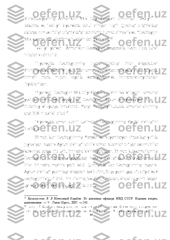 Konstitutsiyasining   Armaniston   SSR   Oliy   Kengashi   tomonidan   1989-yil   1-
dekabrda   va   1990-yil   9-yanvarda   qabul   qilingan   Tog li   Qorabog   to g risidagiʻ ʻ ʻ ʻ
aktlarga nomuvofiqligi to g risida”gi qarorlarini hurmat qilmaslik va  “Ozarbayjon	
ʻ ʻ
SSR suveren huquqlari”ning buzilishi deb hisoblandi. 53
1990   yil   yanvar   -   Armaniston-Ozarbayjon   chegarasida   o'zaro   o'qqa   tutish
holatlari sodir bo`ldi.
11-yanvarda   Ozarbayjonning   Tog`li   Qorabog`   bilan   chegaradosh
Shohumyan va Xanlar viloyatlaridan arman aholisi  deportatsiya  qilindi. Bu yerda
birinchi   marta   mojaro   paytida   vertolyotlar   va   bronetransportyorlardan
foydalanilgan.
14 yanvar - Ozarbayjon SSR Oliy Kengashi qo'shni ikki viloyatni - armanlar
yashovchi   Shaumyanovskiy   va   Ozarbayjon   Kasum-Ismaylovskiyni   bitta   -
Goranboy   viloyatiga   birlashtirdi.   Yangi   ma muriy   hududda   armanlar   aholining	
ʼ
atigi 20% ni tashkil qiladi. 54
18-yanvarda   arman   qurolli   tuzilmalari   Ozarbayjonning   Kyarki   qishlog ini	
ʻ
bosib oldi.
22-mart   kuni   Ozarbayjonning   Yerevan   va   Noyemberyan   o‘rtasidagi   yo‘lda
joylashgan Baganis-Ayrum qishlog‘i aholisi arman raqamlari bo‘lgan avtomobillar
karvoniga qarata o‘q uzib, bir necha kishini yaralagan. 23-mart kuni armanlarning
Ozarbayjon   bilan   chegarasi   yaqinidagi   Baganis   qishlog‘iga   qurollangan   armanlar
bilan   bir   necha   mashina   yetib   keldi.   Qorong‘ida   ular   Ozarbayjonning   Baganis-
Ayrum qishlog‘i yaqinidagi chegarani kesib o‘tib, 20 ga yaqin uyga o‘t qo‘ydi va 8
ozarbayjonlikni   o‘ldirdi.   Bir   oilaning   jasadlari,   jumladan,   chaqaloq   yonib   ketgan
uyi vayronalari orasidan kuygan holda topildi. 
53
  Кривопусков   В.   В.   Мятежный   Карабах.   Из   дневника   офицера   МВД   СССР.   Издание   второе,
дополненное.   —   М. : Голос-Пресс, 2007.   – c .243.
54
  Нагорный Карабах в международном праве и мировой политике». Комментарии к документам.
Том  II  / Д. ю. н., проф. Ю.Г. Барсегов; отв.  ред. А.О. Меликян — М. : «Мелихово», 2009. -с.243.
49 