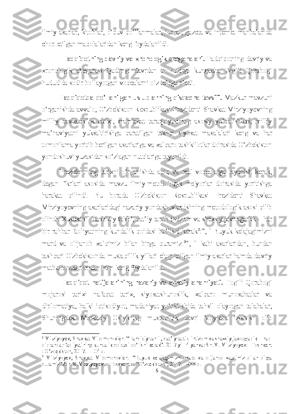 ilmiy   asarlar,   kitoblar,   o‘quv   qo‘llanmalar,  jurnal,   gazeta   va  internet   manbalarida
chop etilgan maqolalaridan keng foydalanildi.
Tadqiqotning davriy va xronologik chegaralari.   Tadqiqotning davriy va
xronologik   chegarasi   Qadimgi   davrdan   to   hozirgi   kungacha   Tog`li   Qorabog`
hududida sodir bo`layotgan voqealarni o`z ichiga oladi.
Tadqiqotda   qo'llanilgan   uslublarning   qisqacha   tavsifi.   Mazkur   mavzuni
o‘rganishda avvalo, O‘zbekiston Respublikasi  Prezidenti Shavkat Mirziyoyevning
milliy   davlatchilik   tarixi,   mamlakat   taraqqiyotining   asosiy   yo‘nalishlari,   milliy
ma’naviyatni   yuksaltirishga   qaratilgan   tashqi   siyosat   masalalari   keng   va   har
tomonlama yoritib berilgan asarlariga va xalqaro tashkilotlar doirasida O‘zbekiston
yondoshuvi yuzasidan so‘zlagan nutqlariga tayanildi.
Prezidentning   tarixni   o‘rganishda   aniq   va   real   voqealarga   tayanish   kerak,
degan   fikrlari   asosida   mavzu   ilmiy-metodologik   me'yorlar   doirasida   yoritishga
harakat   qilindi.   Bu   borada   O'zbekiston   Respublikasi   Prezidenti   Shavkat
Mirziyoyevning asarlaridagi nazariy yondashuvlar ishning metodologik asosi qilib
olindi. Xususan "   Tanqidiy tahlil, qat’iy tartib-intizom va shaxsiy javobgarlik – har
bir   rahbar   faoliyatining   kundalik  qoidasi   bo‘lishi   kerak 2
:”,  "   Buyuk   kelajagimizni
mard   va   olijanob   xalqimiz   bilan   birga   quramiz. 3
”,   "   kabi   asarlaridan,   bundan
tashqari O'zbekistonda mustaqillik yillari chop etilgan ilmiy asarlar hamda davriy
matbuot nashrlaridan ham keng foydalanildi.
  Tadqiqot   natijalarining   nazariy   va   amaliy   ahamiyati.   Tog`li   Qorabog`
mojarosi   tarixi   nafaqat   tarix,   siyosatshunoslik,   xalqaro   munosabatlar   va
diplomatiya,   balki   iqtisodiyot,   madaniyat   yo‘nalishida   tahsil   olayotgan   talabalar,
Shuningdek   Markaziy   Osiyoning   mustaqillik   davri   bo`yicha   izlanish   olib
2
 Mirziyoyev, Shavkat Miromonovich. “Tanqidiy tahlil, qat’iy tartib-intizom va shaxsiy javobgarlik – har 
bir rahbar faoliyatining kundalik qoidasi bo‘lishi kerak”. 2017 yil14 yanvar Sh.M. Mirziyoyev.– Toshkent
: O‘zbekiston, 2017. – 104 b.
3
  Mirziyoyev,   Shavkat   Miromonovich.     “Buyuk   kelajagimizni   mard   va   olijanob   xalqimiz   bilan   birga
quramiz”./Sh.M.Mirziyoyev. – Toshkent: : “O‘zbekiston”, 2017. – 488 b.
5 