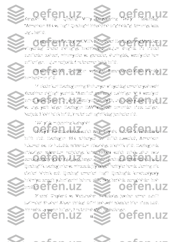Kengashi   va   Tog‘li   Qorabog‘   Milliy   Kengashining   1989-yil   1-dekabrdagi
“Armaniston SSR va Tog‘li Qorabog‘ni birlashtirish to‘g‘risida”gi farmoniga katta
urg`u berildi.  
13-sentabr kuni Ozarbayjon OMON bo‘linmalari Ozarbayjonning Mardakert
viloyatidagi   Chapar   qishlog‘iga   bostirib   kirdi.   Hujum   chog‘ida   o‘q   o‘qotar
qurollardan   tashqari,   minomyotlar   va   granatalar,   shuningdek,   vertolyotlar   ham
qo‘llanilgan. Hujum natijasida 6 nafar arman halok bo'ldi.
25-sentabrda   ikki   Ozarbayjon   vertolyoti   Stepanakertni   xuddi   shunday
bombardimon qildi.
14-oktabr kuni Ozarbayjonning Shohumyan viloyatidagi armanlar yashovchi
Karachinar   qishlog‘i   yaqinida   “Aeroflot”   emblemasi   tushirilgan   Mi-8   vertolyoti
qo‘ndi. Mahalliy aholi uni arman vertolyoti deb o‘ylab, unga qarab yugurib borgan
va   unga   yetib   kelgan   Ozarbayjon   OAV   xodimlari   tomonidan   o‘qqa   tutilgan.
Natijada 2 kishi halok bo‘ldi, 7 nafari turli og‘irlikdagi jarohatlar oldi.
1991-yilda mojaroning kuchayishi
1991-yil 17-martda SSSRni saqlab qolish bo'yicha Butunittifoq referendumi
bo'lib   o'tdi.   Ozarbayjon   SSR   rahbariyati   uni   qo'llab-quvvatladi,   Armaniston
hukumati   esa   o'z   hududida   referendum   o'tkazishga   to'sqinlik   qildi.   Ozarbayjonda
o tkazilgan   referendum   natijalariga   ko ra,   SSSRni   saqlab   qolish   uchun   ovozʻ ʻ
qatnashganlarning 93,3 foizi ovoz bergan. Tog‘li Qorabog‘da referendumda faqat
Qorabog‘lik ozarbayjonlar va mintaqada joylashgan harbiylar hamda ularning oila
a’zolari   ishtirok   etdi.   Qorabog‘   armanlari   Tog‘li   Qorabog‘da   konstitutsiyaviy
hokimiyat   tarqatib   yuborilganini   bahona   qilib,   ovoz   berishda   qatnashishdan   bosh
tortdilar.
24-aprel   Chaykend   va   Martunashen   blokadasiga   javoban   arman   qurolli
tuzilmalari   Shushani   Alazan   tipidagi   do‘lni   teshuvchi   raketalar   bilan   o‘qqa   tutdi.
Bir nechta uy vayron bo'lgan, 3 nafar tinch aholi jarohatlangan.
51 