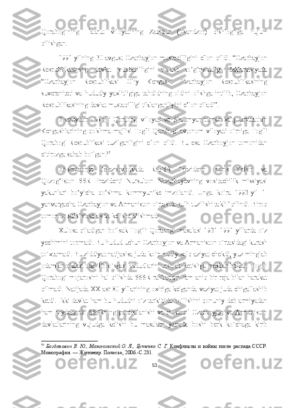 Qorabog`ning   Hadrut   viloyatining   Zamzur   (Tsandzor)   qishlog‘iga   hujum
qilishgan. 
1991-yilning   30-avgust   Ozarbayjon   mustaqilligini   e'lon   qildi.   “Ozarbayjon
Respublikasining   davlat   mustaqilligini   tiklash   to g risida”gi   deklaratsiyadaʻ ʻ
“Ozarbayjon   Respublikasi   Oliy   Kengashi   Ozarbayjon   Respublikasining
suvereniteti   va   hududiy   yaxlitligiga   tahdidning   oldini   olishga   intilib,   Ozarbayjon
Respublikasining davlat mustaqilligi tiklanganligini e’lon qiladi”. 
2   sentyabr   -   Tog'li   Qorabog'   viloyati   va   Shaumyan   tuman   xalq   deputatlari
Kengashlarining   qo'shma   majlisi   Tog'li   Qorabog'   avtonom   viloyati   o`rniga   Tog'li
Qorabog'   Respublikasi   tuzilganligini   e'lon   qildi.   Bu   esa   Ozarboyjon   tomonidan
e`tirozga sabab bo`lgan. 56
  
23-sentabrda   Jeleznovodskda   RSFSR   Prezidenti   Boris   Yelsin   va
Qozog‘iston   SSR   Prezidenti   Nursulton   Nazarboyevning   vositachilik   missiyasi
yakunlari   bo‘yicha   qo‘shma   kommyunike   imzolandi.   Unga   ko`ra   1992-yil   1-
yanvargacha Ozarbayjon va Armaniston o`rtasida sulh tuzilishi taklif qilindi. Biroq
tomonlar sulh masalasida kelisha olishmadi. 
Xulosa   qiladigan   bo`lsak   Tog`li   Qorabog`   masalasi   1921-1991-yillarda   o`z
yechimini topmadi. Bu hudud uchun Ozarboyjon va Armaniston o`rtasidagi kurash
to`xtamadi. Bu ziddiyat natijasisa juda ko`p oddiy xalq aziyat chekdi, yuz minglab
odamlar  o`zlari  tug`ilib o`sgan hududlarini  tashlab  ketishga majbur  bo`ldi. Tog`li
Qorabog` mojarosini hal qilishda SSSR rahbarlari ham aniq bir reja bilan harakat
qilmadi. Natijada XX asr 80-yillarining oxiriga kelganda vaziyat juda chigallashib
ketdi. Ikki davlat ham bu hududni o`z tarkibida bo`lishini qonuniy deb armiyadan
ham   foydalandi.   SSSRning   parchalanishi   va   mustaqil   Ozarboyjon   va   Armaniston
davlatlarining   vujudga   kelishi   bu   masalani   yanada   boshi   berk   ko`chaga   kirib
56
  Богданович В. Ю., Маначинский О. Я., Бутенко С. Г.   Конфликты и войны после распада СССР.
Монография.   — Житомир: Полесье, 2006.- C .231.
53 