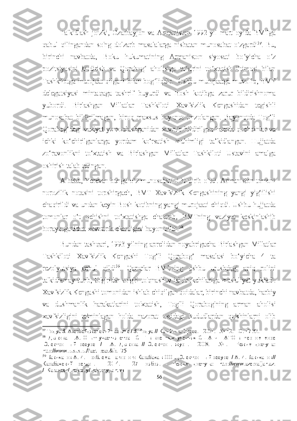 Ta'kidlash   joizki,   Ozarbayjon   va   Armaniston   1992-yil   mart   oyida   BMTga
qabul   qilingandan   so'ng   dolzarb   masalalarga   nisbatan   munosabat   o`zgardi 57
.   Bu,
birinchi   navbatda,   Boku   hukumatining   Armaniston   siyosati   bo yicha   o zʻ ʻ
pozitsiyasini   bildirish   va   Qorabog   aholisiga   ta sirini   to xtatish   iltimosi   bilan	
ʻ ʼ ʻ
Tashkilotga  murojaat   qilgani   bilan bog liqdir.   Ushbu  murojaatga  muvofiq,  BMT	
ʻ
delegatsiyasi   mintaqaga   tashrif   buyurdi   va   Bosh   kotibga   zarur   bildirishnoma
yubordi.   Birlashgan   Millatlar   Tashkiloti   Xavfsizlik   Kengashidan   tegishli
munosabat   bildirilmagan,   biroq   maxsus   bayonot   imzolangan.   Bayonotda   Tog‘li
Qorabog‘dagi   vaziyat   yomonlashganidan   xavotir   bildirilgan   hamda   qochqinlar   va
ichki   ko‘chirilganlarga   yordam   ko‘rsatish   muhimligi   ta’kidlangan.   Hujjatda
zo‘ravonlikni   to‘xtatish   va   Birlashgan   Millatlar   Tashkiloti   Ustavini   amalga
oshirish talab qilingan.
Albatta, Yerevan bunga o`z munosabatini bildirib o`tdi. Armaniston tomoni
norozilik   notasini   topshirgach,   BMT   Xavfsizlik   Kengashining   yangi   yig‘ilishi
chaqirildi  va undan keyin Bosh kotibning yangi  murojaati  chiqdi. Ushbu hujjatda
tomonlar   o‘t   ochishni   to‘xtatishga   chaqirib,   BMTning   vaziyat   keskinlashib
borayotganidan xavotirda ekanligini bayon qildi. 58
Bundan   tashqari,   1993-yilning   aprelidan   noyabrigacha   Birlashgan   Millatlar
Tashkiloti   Xavfsizlik   Kengashi   Tog‘li   Qorabog‘   masalasi   bo‘yicha   4   ta
rezolyutsiya   qabul   qildi 59
.   Qarorlar   BMTning   ushbu   urushdagi   aniq   rolini
ta'kidlamay   turib,   to'g'ridan-to'g'ri   to'qnashuv   ishtirokchilariga   mas'uliyat   yukladi.
Xavfsizlik Kengashi tomonidan ishlab chiqilgan qoidalar, birinchi navbatda, harbiy
va   dushmanlik   harakatlarini   to'xtatish,   Tog'li   Qorabog'ning   arman   aholisi
xavfsizligini   ta'minlagan   holda   nazorat   ostidagi   hududlardan   qo'shinlarni   olib
57
  Тодуа З. Азербайджанский пасьянс / З. Тодуа // Кон-Лига Пресс. - 2001. - № 12. – С. 17-33.
58
  Дьякова   H.A.   Опыт   участия   стран   СНГ   в   военных   учениях   США   и   НАТО   в   Черном   море
[Электронный   ресурс]   /   H.A.   Дьякова   //   Электрон.   журн.   -   2008.   -   №1.   -   Режим   доступа:
http://www.rusus.ru/?act=read&id=75
59
  Бакиханов А. И. Проблема Нагорного Карабаха в ООН [Электронный ресурс] / А. И. Бакиханов//
Карабахский   регион.   -   2014.   -   27   ноября.   -   Режим   доступа:   http://www.azerbaijan.az.
/_Karabakh/_History/_history_r.html
56 