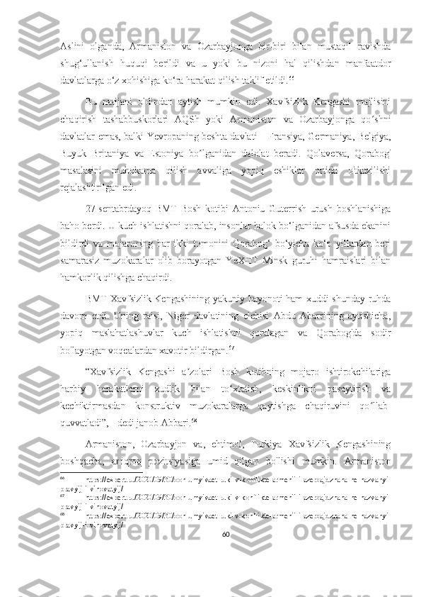 Aslini   olganda,   Armaniston   va   Ozarbayjonga   bir-biri   bilan   mustaqil   ravishda
shug‘ullanish   huquqi   berildi   va   u   yoki   bu   nizoni   hal   qilishdan   manfaatdor
davlatlarga o‘z xohishiga ko‘ra harakat qilish taklif etildi. 66
Bu   natijani   oldindan   aytish   mumkin   edi.   Xavfsizlik   Kengashi   majlisini
chaqirish   tashabbuskorlari   AQSh   yoki   Armaniston   va   Ozarbayjonga   qo shniʻ
davlatlar emas, balki Yevropaning beshta davlati – Fransiya, Germaniya, Belgiya,
Buyuk   Britaniya   va   Estoniya   bo lganidan   dalolat   beradi.   Qolaversa,   Qorabog'	
ʻ
masalasini   muhokama   qilish   avvaliga   yopiq   eshiklar   ortida   o'tkazilishi
rejalashtirilgan edi. 
27-sentabrdayoq   BMT   Bosh   kotibi   Antoniu   Guterrish   urush   boshlanishiga
baho berdi. U kuch ishlatishni qoralab, insonlar halok bo‘lganidan afsusda ekanini
bildirdi   va   mojaroning   har   ikki   tomonini   Qorabog‘   bo‘yicha   ko‘p   yillardan   beri
samarasiz   muzokaralar   olib   borayotgan   YeXHT   Minsk   guruhi   hamraislari   bilan
hamkorlik qilishga chaqirdi. 
BMT Xavfsizlik Kengashining yakuniy bayonoti ham xuddi shunday ruhda
davom   etdi.   Uning   raisi,   Niger   davlatining   elchisi   Abdu   Abarrining   aytishicha,
yopiq   maslahatlashuvlar   kuch   ishlatishni   qoralagan   va   Qorabog'da   sodir
bo'layotgan voqealardan xavotir bildirgan. 67
“Xavfsizlik   Kengashi   a zolari   Bosh   kotibning   mojaro   ishtirokchilariga	
ʼ
harbiy   harakatlarni   zudlik   bilan   to xtatish,   keskinlikni   pasaytirish   va	
ʻ
kechiktirmasdan   konstruktiv   muzokaralarga   qaytishga   chaqiruvini   qo llab-	
ʻ
quvvatladi”, - dedi janob Abbari. 68
Armaniston,   Ozarbayjon   va,   ehtimol,   Turkiya   Xavfsizlik   Kengashining
boshqacha,   aniqroq   pozitsiyasiga   umid   qilgan   bo'lishi   mumkin.   Armaniston
66
  https://expert.ru/2020/09/30/oon-umyivaet-ruki-v-konflikte-armenii-i-azerbajdzhana-ne-nazvanyi-
pravyij-i-vinovatyij/
67
  https://expert.ru/2020/09/30/oon-umyivaet-ruki-v-konflikte-armenii-i-azerbajdzhana-ne-nazvanyi-
pravyij-i-vinovatyij/
68
  https://expert.ru/2020/09/30/oon-umyivaet-ruki-v-konflikte-armenii-i-azerbajdzhana-ne-nazvanyi-
pravyij-i-vinovatyij/
60 