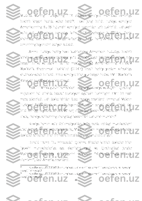 Mudofaa   vazirligi   Turkiyaning   F-16   qiruvchi   samolyoti   mamlakat   osmoniga
bostirib   kirgani   haqida   xabar   berdi 69
.   Havo   jangi   bo'ldi.   Turkiya   samolyoti
Armanistonning   Su-25   hujumchi   samolyoti   tomonidan   urib   tushirildi.   Uchuvchi
vafot   etdi.   Armaniston   tomoniga   ko‘ra,   F-16   Ozarbayjon   hududidan,   Ganja
shahridagi   aerodromdan   havoga   ko‘tarilgan.   Boku   ham,   Anqara   ham   arman
tomonining bayonotini qat'iyan rad etdi.
Ammo   Turkiya   harbiy-havo   kuchlarining   Armaniston   hududiga   bostirib
kirishi   va   arman   samolyotlarining   yo‘q   qilinishi,   agar   bularning   barchasi   ro‘y
bergan   bo‘lsa   va   tegishli   dalillar   mavjud   bo‘lsa)   Armanistonning   Kollektiv
Xavfsizlik   Shartnomasi   Tashkiloti   (ODKB)   orqali   harbiy   yordam   so‘rashiga
shubhasiz sabab bo`lardi. Biroq samolyot bilan yuz bergan hodisa BMT Xavfsizlik
Kengashi pozitsiyasiga ta'sir qilmadi.
YeXHT Minsk guruhi hamraislari – Fransiya, Rossiya va AQSh – Qorabog‘
mojarosini   hal   qilishda   betaraf   pozitsiyani   egallashi   lozimligini   BMT   bir   nech
marta takrorladi. Uch davlat ichidan faqat Fransiya prezidenti Emmanuel Makron
Turkiyani   “shoshilinch   va   xavfli   bayonotlar”   uchun   tanqid   qilishni   o‘rinli   deb
bildi. So‘nggi paytlarda Anqara va Parij o‘rtasidagi keskin munosabatlarni hisobga
olsak, Fransiya rahbarining ohangidagi keskinlikni tushunish mumkin. 70
 
Rossiya   hamon   xalq   diplomatiyasidan   ko‘ra   parda   ortidagi   muzokaralarni
afzal   ko‘radi.   Kreml   xabarlariga   ko'ra,   Vladimir   Putin   mojaroga   aloqador   barcha
davlatlar rahbarlari bilan bir necha bor telefon orqali muloqot qilgan. 
Donald   Tramp   "bu   mintaqada"   Qo'shma   Shtatlar   ko'plab   davlatlar   bilan
"yaxshi   munosabatlar"ga   ega   ekanligini   aytdi   va   Qorabog'dagi   janglar
Vashingtonni   xavotirga   solayotganini   ta'kidladi.   “Ko ramiz,   buni   to xtataʻ ʻ
olamizmi”, dedi Amerika prezidenti.
69
  https://expert.ru/2020/09/30/oon-umyivaet-ruki-v-konflikte-armenii-i-azerbajdzhana-ne-nazvanyi-
pravyij-i-vinovatyij/
70
  https://expert.ru/2020/09/30/oon-umyivaet-ruki-v-konflikte-armenii-i-azerbajdzhana-ne-nazvanyi-
pravyij-i-vinovatyij/
61 