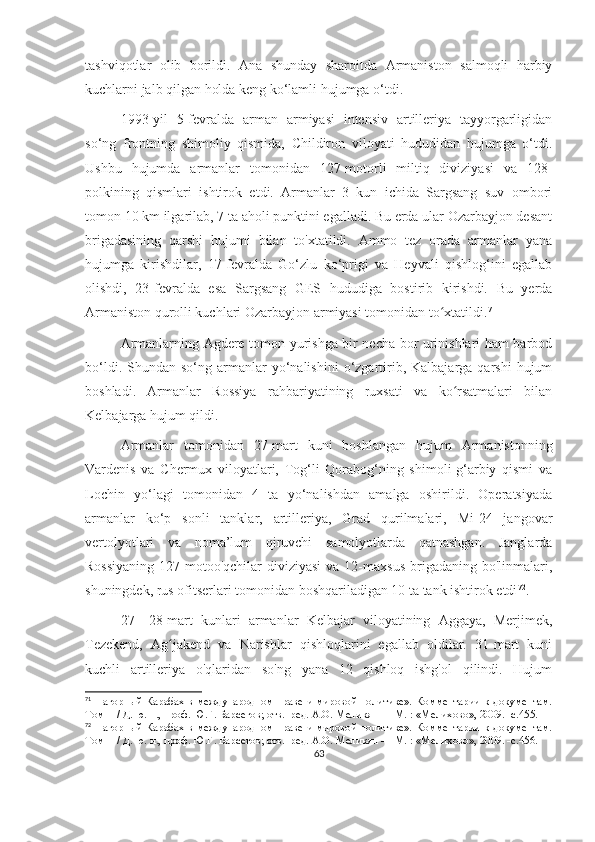 tashviqotlar   olib   borildi.   Ana   shunday   sharoitda   Armaniston   salmoqli   harbiy
kuchlarni jalb qilgan holda keng ko‘lamli hujumga o‘tdi.
1993-yil   5-fevralda   arman   armiyasi   intensiv   artilleriya   tayyorgarligidan
so‘ng   frontning   shimoliy   qismida,   Childiron   viloyati   hududidan   hujumga   o‘tdi.
Ushbu   hujumda   armanlar   tomonidan   127-motorli   miltiq   diviziyasi   va   128-
polkining   qismlari   ishtirok   etdi.   Armanlar   3   kun   ichida   Sargsang   suv   ombori
tomon 10 km ilgarilab, 7 ta aholi punktini egalladi. Bu erda ular Ozarbayjon desant
brigadasining   qarshi   hujumi   bilan   to'xtatildi.   Ammo   tez   orada   armanlar   yana
hujumga   kirishdilar,   17-fevralda   Go‘zlu   ko‘prigi   va   Heyvali   qishlog‘ini   egallab
olishdi,   23-fevralda   esa   Sargsang   GES   hududiga   bostirib   kirishdi.   Bu   yerda
Armaniston qurolli kuchlari Ozarbayjon armiyasi tomonidan to xtatildi.ʻ 71
Armanlarning Agdere tomon yurishga bir necha bor urinishlari ham barbod
bo‘ldi.  Shundan  so‘ng  armanlar   yo‘nalishini   o‘zgartirib,  Kalbajarga  qarshi   hujum
boshladi.   Armanlar   Rossiya   rahbariyatining   ruxsati   va   ko rsatmalari   bilan	
ʻ
Kelbajarga hujum qildi.
Armanlar   tomonidan   27-mart   kuni   boshlangan   hujum   Armanistonning
Vardenis   va   Chermux   viloyatlari,   Tog‘li   Qorabog‘ning   shimoli-g‘arbiy   qismi   va
Lochin   yo‘lagi   tomonidan   4   ta   yo‘nalishdan   amalga   oshirildi.   Operatsiyada
armanlar   ko‘p   sonli   tanklar,   artilleriya,   Grad   qurilmalari,   Mi-24   jangovar
vertolyotlari   va   noma’lum   qiruvchi   samolyotlarda   qatnashgan.   Janglarda
Rossiyaning   127-motoo'qchilar   diviziyasi   va 12-maxsus  brigadaning  bo'linmalari,
shuningdek, rus ofitserlari tomonidan boshqariladigan 10 ta tank ishtirok etdi 72
.
27—28-mart   kunlari   armanlar   Kelbajar   viloyatining   Aggaya,   Merjimek,
Tezekend,   Ag jakend   va   Narishlar   qishloqlarini   egallab   oldilar.   31-mart   kuni	
ʻ
kuchli   artilleriya   o'qlaridan   so'ng   yana   12   qishloq   ishg'ol   qilindi.   Hujum
71
  Нагорный Карабах в международном праве и мировой политике». Комментарии к документам.
Том  II  / Д. ю. н., проф. Ю.Г. Барсегов; отв.  ред. А.О. Меликян — М. : «Мелихово», 2009. -с.455.
72
  Нагорный Карабах в международном праве и мировой политике». Комментарии к документам.
Том  II  / Д. ю. н., проф. Ю.Г. Барсегов; отв.  ред. А.О. Меликян — М. : «Мелихово», 2009. -с.456.
63 