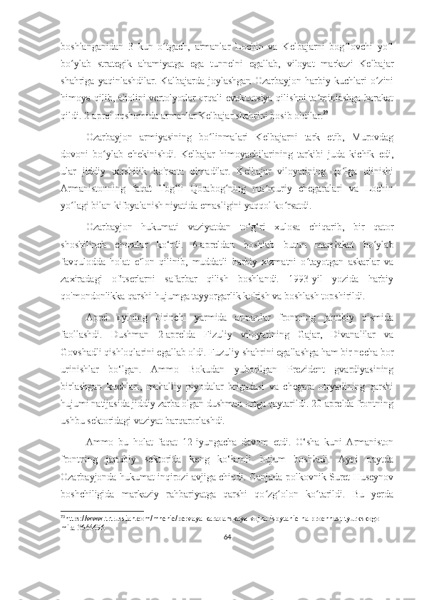 boshlanganidan   3   kun   o tgach,   armanlar   Lochin   va   Kelbajarni   bog lovchi   yo lʻ ʻ ʻ
bo ylab   strategik   ahamiyatga   ega   tunnelni   egallab,   viloyat   markazi   Kelbajar	
ʻ
shahriga   yaqinlashdilar.   Kalbajarda   joylashgan   Ozarbayjon   harbiy   kuchlari   o zini	
ʻ
himoya qilib, aholini vertolyotlar orqali evakuatsiya qilishni ta minlashga harakat	
ʼ
qildi. 2-aprel oqshomida armanlar Kelbajar shahrini bosib oldilar. 73
Ozarbayjon   armiyasining   bo linmalari   Kelbajarni   tark   etib,   Murovdag	
ʻ
dovoni   bo ylab   chekinishdi.   Kelbajar   himoyachilarining   tarkibi   juda   kichik   edi,	
ʻ
ular   jiddiy   qarshilik   ko'rsata   olmadilar.   Kelbajar   viloyatining   qo lga   olinishi	
ʻ
Armanistonning   faqat   Tog li   Qorabog ning   ma muriy   chegaralari   va   Lochin	
ʻ ʻ ʼ
yo lagi bilan kifoyalanish niyatida emasligini yaqqol ko rsatdi.	
ʻ ʻ
Ozarbayjon   hukumati   vaziyatdan   to‘g‘ri   xulosa   chiqarib,   bir   qator
shoshilinch   choralar   ko‘rdi.   6-apreldan   boshlab   butun   mamlakat   bo ylab	
ʻ
favqulodda   holat   e lon   qilinib,   muddatli   harbiy   xizmatni   o tayotgan   askarlar   va	
ʼ ʻ
zaxiradagi   ofitserlarni   safarbar   qilish   boshlandi.   1993-yil   yozida   harbiy
qo'mondonlikka qarshi hujumga tayyorgarlik ko'rish va boshlash topshirildi.
Aprel   oyining   birinchi   yarmida   armanlar   frontning   janubiy   qismida
faollashdi.   Dushman   2-aprelda   Fizuliy   viloyatining   Gajar,   Divanalilar   va
Govshadli qishloqlarini egallab oldi. Fuzuliy shahrini egallashga ham bir necha bor
urinishlar   bo‘lgan.   Ammo   Bokudan   yuborilgan   Prezident   gvardiyasining
birlashgan   kuchlari,   mahalliy   piyodalar   brigadasi   va   chegara   otryadining   qarshi
hujumi natijasida jiddiy zarba olgan dushman ortga qaytarildi. 20-aprelda frontning
ushbu sektoridagi vaziyat barqarorlashdi.
Ammo   bu   holat   faqat   12-iyungacha   davom   etdi.   O‘sha   kuni   Armaniston
frontning   janubiy   sektorida   keng   ko‘lamli   hujum   boshladi.   Ayni   paytda
Ozarbayjonda hukumat inqirozi avjiga chiqdi. Ganjada polkovnik Suret Huseynov
boshchiligida   markaziy   rahbariyatga   qarshi   qo zg olon   ko tarildi.   Bu   yerda	
ʻ ʻ ʻ
73
https://www.trtrussian.com/mnenie/pervaya-karabahskaya-vojna-ispytanie-na-prochnost-tyurkskogo-
mira-3644696
64 