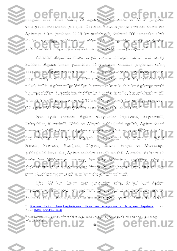 mingdan   ortiq   ishchi   kuchi,   75   tagacha   zirhli   texnika   va   Mi-24   jangovar
vertolyotlari eskadronini jalb qildi. Dastlabki 3 kunlik jangda armanlar shimoldan
Agdamga   5   km,   janubdan   10-15   km   yaqinlashib,   shaharni   ikki   tomondan   o rabʻ
oldilar.   Agdamga   qo shimcha   kuchlar   olib   kelinganidan   so ng   ozarbayjon	
ʻ ʻ
qo shinlari qarshi hujumga o tib, dushmanni dastlabki holatiga qaytardi.	
ʻ ʻ 75
Armanlar   Agdamda   muvaffaqiyat   qozona   olmagani   uchun   ular   asosiy
kuchlarni   Agdere   tomon   yubordilar.   26-iyun   kuni   shiddatli   janglardan   so‘ng
bosqinchilar   Agderani   bosib   oldilar.   Bu   janglarda   suriyalik   armanlardan   tashkil
topgan   batalyon   alohida   faolligi   bilan   ajralib   turdi   va   eng   katta   yo‘qotishlar   shu
polkda bo‘ldi. Agdere qo'lga kiritilgach, armanlar katta kuch bilan Agdamga qarshi
hujumga o'tdilar. Bu yerda bosqinchilardan 4 ta piyoda polki, 2 ta tank bataloni (60
ta tank), 5 ta artilleriya diviziyasi (120 ta artilleriya tizimi), 1 ta vertolyot eskadroni
(10 tagacha Mi-24 vertolyoti) va 1 ta havo-desant polki ishtirok etdi. 76
Iyun   oyida   armanlar   Agdam   viloyatining   Papravend,   Boyahmedli,
Galaychilar,   Alimadedli,   Chinli   va   Aliagali   qishloqlarini   egallab,   Agdam   shahri
tomon yo l oldilar. Armanlar Agdamga yana 6 marta hujum uyushtirdilar. 5-iyulda	
ʻ
Shelli   qishlog ini,   21-iyulda   Mug anli   va   Shixbobali   qishloqlarini,   22-iyulda	
ʻ ʻ
Merzili,   Novruzlu,   Yusifjonli,   G iyosli,   Xidirli,   Sarijali   va   Murodbeyli	
ʻ
qishloqlarini  bosib  olib, Agdam  shahriga  bostirib kirishdi.  Armanlar  shaharga   bir
necha   bor   kirishganiga   qaramay,   har   safar   ko'chadagi   janglardan   so'ng   u
chekinishga   majbur   bo'lgan.   Shahar   himoyachilari   qahramonlarcha   jang   qildilar,
ammo kuchlar teng emas edi va qo'shimcha yordam bo'lmadi.
Qirq   ikki   kun   davom   etgan   janglardan   so'ng,   23-iyul   kuni   Agdam
brigadasining   bir   necha   himoyachilari,   tirik   qolganlar   shaharni   tark   etishdi.
Shaharda   qolgan   kichik   guruhlar   ko'chadagi   janglarni   yana   bir   necha   kun   davom
75
  Хьюман   Райтс   Вотч   Азербайджан:   Семь   лет   конфликта   в   Нагорном   Карабахе .   Нью-
Йорк.   ISBN   1-56432-142-8 .
76
https://www.trtrussian.com/mnenie/pervaya-karabahskaya-vojna-ispytanie-na-prochnost-tyurkskogo-
mira-3644696
66 