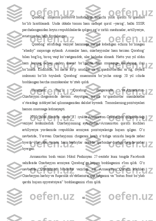 Qorabog‘   mojarosi   postsovet   hududidagi   birinchi   yirik   qurolli   to‘qnashuv
bo‘lib   hisoblanadi.   Unda   ikkala   tomon   ham   nafaqat   qurol   –yarog‘,   balki   SSSR
parchalanganidan keyin respublikalarda qolgan og‘ir zirhli mashinalar, artillyeriya,
aviatsiyadan ham foydalangan.
Qorabog‘   atrofidagi   vaziyat   hammaga   ma'qul   keladigan   echimi   bo‘lmagan
“abadiy”   mojaroga   aylandi.   Armanlar   ham,   ozarbayjonlar   ham   tarixan   Qorabog‘
bilan bog‘liq, biroq vaqt ko‘rsatganidek, ular birlasha olmadi. Hatto yuz yil oldin
ham   buning   uchun   qulay   sharoit   bo‘lganda   ham   murosaga   kelishning   iloji
bo‘lmadi.   Endilikda,   bu   narsa   ko‘p   urushlar   va   to‘qnashuvlardan   so‘ng,   deyarli
imkonsiz   bo‘lib   tuyuladi.   Qorabog‘   muammosi   bo‘yicha   oxirgi   20   yil   ichida
boshlangan barcha muzokaralar to‘xtab qoldi.
Umuman,   Tog‘li   Qorabog‘   chegarasida   va   Armaniston-
Ozarbayjon   chegarasida   davom   etayotgan   qurolli   to‘qnashuvlar   mamlakatlar
o‘rtasidagi ziddiyat hal qilinmaganidan dalolat byeradi. Tomonlarning pozitsiyalari
hamon murosaga kelmayapti.
2020   yilda   birinchi   marta   12   iyulda   Armaniston-Ozarbayjon   chegarasidagi
vaziyat   keskinlashdi.   Ozarbayjonning   aytishicha,   Armaniston   qurolli   kuchlari
artillyeriya   yordamida   respublika   armiyasi   pozitsiyalariga   hujum   qilgan.   O‘z
navbatida,   Yerevan   Ozarbayjonni   chegarani   kesib   o‘tishga   urinishi   haqida   xabar
byerdi.   Har   ikki   tomon   ham   harbiylar   orasida   qurbonlar   borligi   haqida   xabar
byergan. 
Armaniston   bosh   vaziri   Nikol   Pashinyan   27-sentabr   kuni   tongda   Facebook
sahifasida   Ozarbayjon   armiyasi   Qorabog‘ga   hujum   boshlaganini   e'lon   qildi.   O‘z
navbatida,   Ozarbayjon   Mudofaa   vazirligi   esa   Armaniston   Qurolli   kuchlari
Ozarbayjon harbiy va fuqarolik ob'ektlarini o‘qqa tutganini va “butun front bo‘ylab
qarshi hujum opyeratsiyasi” boshlanganini e'lon qildi.  
82 