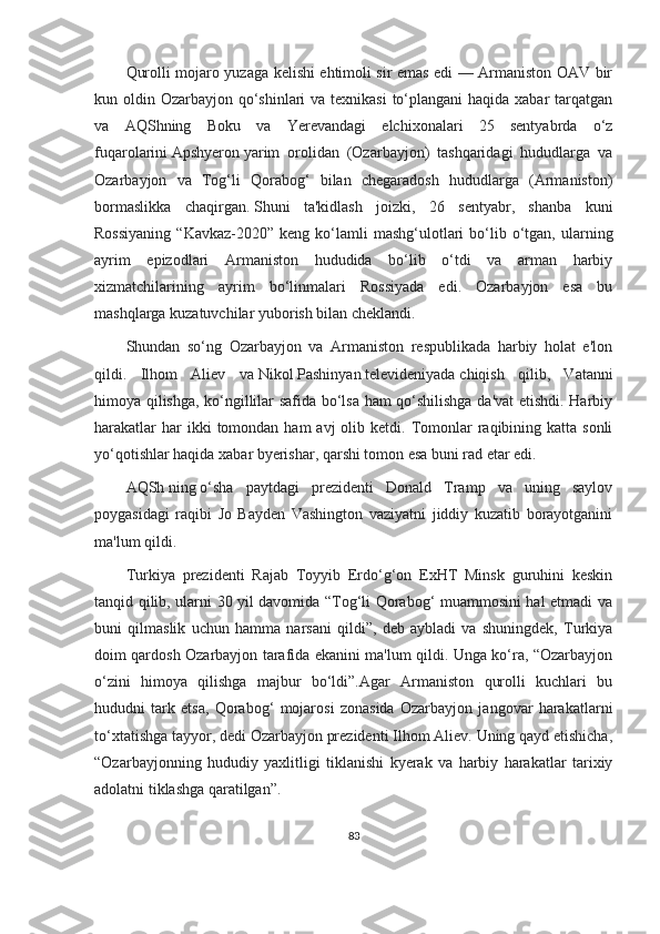 Qurolli mojaro yuzaga kelishi ehtimoli sir emas edi — Armaniston OAV bir
kun oldin Ozarbayjon qo‘shinlari va texnikasi  to‘plangani  haqida xabar tarqatgan
va   AQShning   Boku   va   Yerevandagi   elchixonalari   25   sentyabrda   o‘z
fuqarolarini   Apshyeron   yarim   orolidan   (Ozarbayjon)   tashqaridagi   hududlarga   va
Ozarbayjon   va   Tog‘li   Qorabog‘   bilan   chegaradosh   hududlarga   (Armaniston)
bormaslikka   chaqirgan.   Shuni   ta'kidlash   joizki,   26   sentyabr,   shanba   kuni
Rossiyaning  “Kavkaz-2020”  keng  ko‘lamli  mashg‘ulotlari   bo‘lib  o‘tgan,  ularning
ayrim   epizodlari   Armaniston   hududida   bo‘lib   o‘tdi   va   arman   harbiy
xizmatchilarining   ayrim   bo‘linmalari   Rossiyada   edi.   Ozarbayjon   esa   bu
mashqlarga kuzatuvchilar yuborish bilan cheklandi.
Shundan   so‘ng   Ozarbayjon   va   Armaniston   respublikada   harbiy   holat   e'lon
qildi.   Ilhom   Aliev   va   Nikol   Pashinyan   televideniyada   chiqish   qilib,   Vatanni
himoya qilishga, ko‘ngillilar safida bo‘lsa ham qo‘shilishga da'vat etishdi. Harbiy
harakatlar   har  ikki   tomondan  ham   avj  olib  ketdi. Tomonlar   raqibining  katta sonli
yo‘qotishlar haqida xabar byerishar, qarshi tomon esa buni rad etar edi.
AQSh   ning   o‘sha   paytdagi   prezidenti   Donald   Tramp   va   uning   saylov
poygasidagi   raqibi   Jo   Bayden   Vashington   vaziyatni   jiddiy   kuzatib   borayotganini
ma'lum qildi.
Turkiya   prezidenti   Rajab   Toyyib   Erdo‘g‘on   ExHT   Minsk   guruhini   keskin
tanqid qilib, ularni 30 yil davomida “Tog‘li Qorabog‘ muammosini hal etmadi va
buni   qilmaslik   uchun   hamma   narsani   qildi”,   deb   aybladi   va   shuningdek,   Turkiya
doim qardosh Ozarbayjon tarafida ekanini ma'lum qildi. Unga ko‘ra, “Ozarbayjon
o‘zini   himoya   qilishga   majbur   bo‘ldi”.Agar   Armaniston   qurolli   kuchlari   bu
hududni   tark   etsa,   Qorabog‘   mojarosi   zonasida   Ozarbayjon   jangovar   harakatlarni
to‘xtatishga tayyor, dedi Ozarbayjon prezidenti Ilhom Aliev. Uning qayd etishicha,
“Ozarbayjonning   hududiy   yaxlitligi   tiklanishi   kyerak   va   harbiy   harakatlar   tarixiy
adolatni tiklashga qaratilgan”.
83 