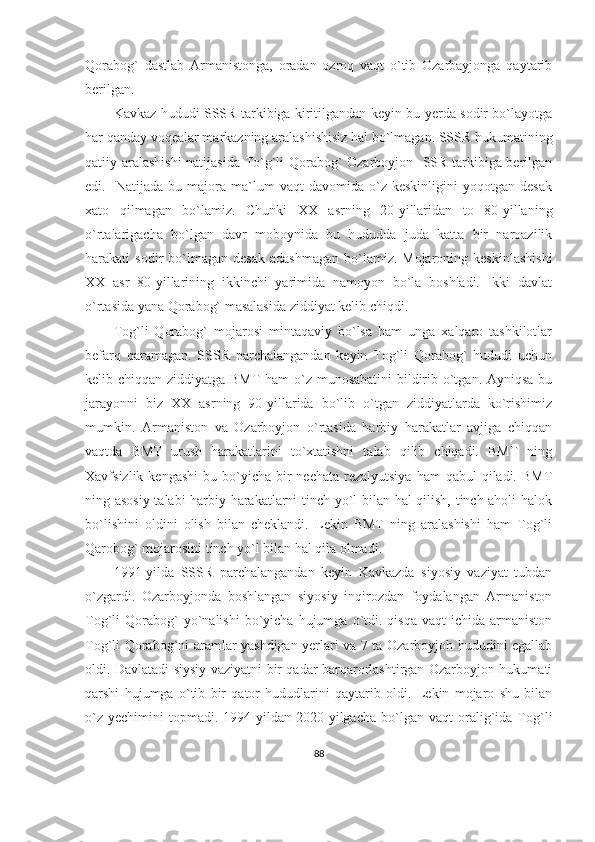 Qorabog`   dastlab   Armanistonga,   oradan   ozroq   vaqt   o`tib   Ozarbayjonga   qaytarib
berilgan. 
Kavkaz hududi SSSR tarkibiga kiritilgandan keyin bu yerda sodir bo`layotga
har qanday voqealar markazning aralashishisiz hal bo`lmagan. SSSR hukumatining
qatiiy aralashishi  natijasida To`g`li Qorabog` Ozarboyjon   SSR tarkibiga berilgan
edi.    Natijada   bu  majora  ma`lum   vaqt   davomida   o`z   keskinligini   yoqotgan  desak
xato   qilmagan   bo`lamiz.   Chunki   XX   asrning   20-yillaridan   to   80-yillaning
o`rtalarigacha   bo`lgan   davr   moboynida   bu   hududda   juda   katta   bir   naroazilik
harakati   sodir   bo`lmagan  desak  adashmagan  bo`lamiz.  Mojaroning  keskinlashishi
XX   asr   80-yillarining   ikkinchi   yarimida   namoyon   bo`la   boshladi.   Ikki   davlat
o`rtasida yana Qorabog` masalasida ziddiyat kelib chiqdi. 
Tog`li   Qorabog`   mojarosi   mintaqaviy   bo`lsa   ham   unga   xalqaro   tashkilotlar
befarq   qaramagan.   SSSR   parchalangandan   keyin   Tog`li   Qorabog`   hududi   uchun
kelib chiqqan ziddiyatga BMT  ham o`z munosabatini  bildirib o`tgan. Ayniqsa bu
jarayonni   biz   XX   asrning   90-yillarida   bo`lib   o`tgan   ziddiyatlarda   ko`rishimiz
mumkin.   Armaniston   va   Ozarboyjon   o`rtasida   harbiy   harakatlar   avjiga   chiqqan
vaqtda   BMT   urush   harakatlarini   to`xtatishni   talab   qilib   chiqadi.   BMT   ning
Xavfsizlik  kengashi   bu bo`yicha  bir   nechata  rezalyutsiya   ham  qabul   qiladi. BMT
ning asosiy talabi harbiy harakatlarni tinch yo`l bilan hal qilish, tinch aholi halok
bo`lishini   oldini   olish   bilan   cheklandi.   Lekin   BMT   ning   aralashishi   ham   Tog`li
Qarobog` mojarosini tinch yo`l bilan hal qila olmadi.
1991-yilda   SSSR   parchalangandan   keyin   Kavkazda   siyosiy   vaziyat   tubdan
o`zgardi.   Ozarboyjonda   boshlangan   siyosiy   inqirozdan   foydalangan   Armaniston
Tog`li   Qorabog`  yo`nalishi  bo`yicha  hujumga  o`tdi.  qisqa   vaqt  ichida  armaniston
Tog`li Qorabog`ni aramlar yashdigan yerlari va 7 ta Ozarboyjoh hududini egallab
oldi. Davlatadi siysiy vaziyatni bir qadar barqarorlashtirgan Ozarboyjon hukumati
qarshi   hujumga   o`tib   bir   qator   hududlarini   qaytarib   oldi.   Lekin   mojaro   shu   bilan
o`z   yechimini   topmadi.   1994-yildan   2020-yilgacha   bo`lgan   vaqt   oralig`ida   Tog`li
88 