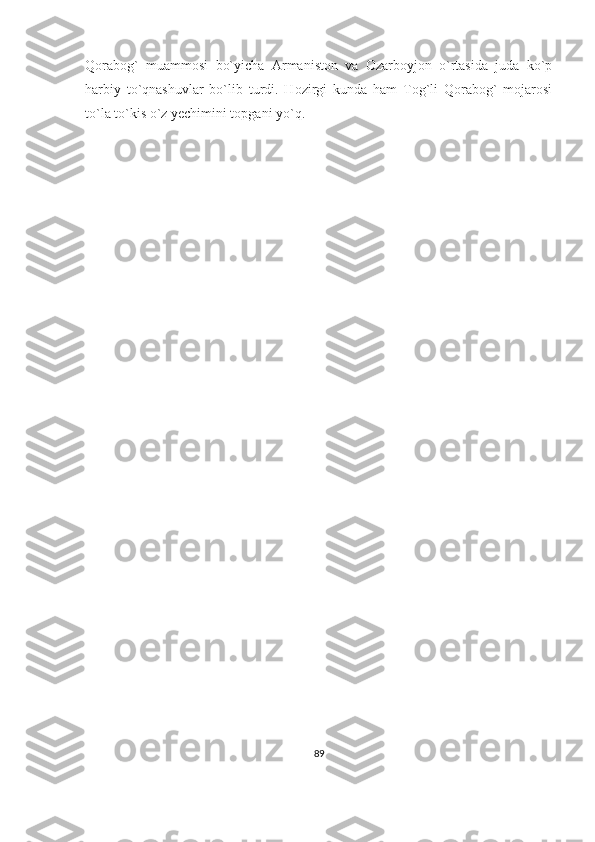Qorabog`   muammosi   bo`yicha   Armaniston   va   Ozarboyjon   o`rtasida   juda   ko`p
harbiy   to`qnashuvlar   bo`lib   turdi.   Hozirgi   kunda   ham   Tog`li   Qorabog`   mojarosi
to`la to`kis o`z yechimini topgani yo`q.
89 