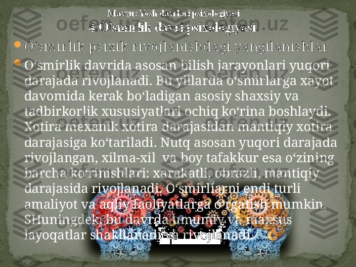 
O‘ smir lik psix ik  r ivojlanishdagi yangilanishlar

O‘smirlik davrida asosan bilish jarayonlari yuqori 
darajada rivojlanadi. Bu yillarda o‘smirlarga xayot 
davomida kerak bo‘ladigan asosiy shaxsiy va 
tadbirkorlik xususiyatlari ochiq ko‘rina boshlaydi. 
Xotira mexanik xotira darajasidan mantiqiy xotira 
darajasiga ko‘tariladi. Nutq asosan yuqori darajada 
rivojlangan, xilma-xil  va boy tafakkur esa o‘zining 
barcha ko‘rinishlari: xarakatli, obrazli, mantiqiy 
darajasida rivojlanadi. O‘smirliarni endi turli 
amaliyot va aqliy faoliyatlarga o‘rgatish mumkin. 
SHuningdek, bu davrda umumiy va maxsus 
layoqatlar shakllanadi va rivojlanadi. Mavzu: Yosh davrlari psixologiyasi
4. O’smirlik davri psixologiyasi. 