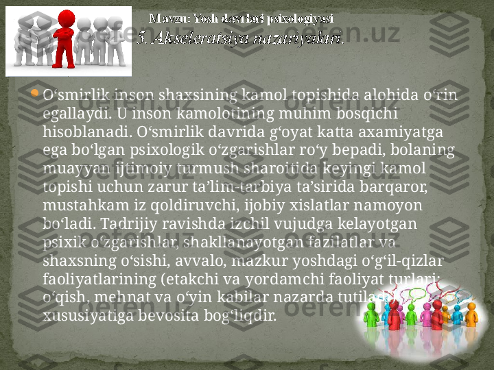 
O‘smirlik inson shaxsining kamol topishida alohida o‘rin 
egallaydi. U inson kamolotining muhim bosqichi 
hisoblanadi. O‘smirlik davrida g‘oyat katta axamiyatga 
ega bo‘lgan psixologik o‘zgarishlar ro‘y bepadi, bolaning 
muayyan ijtimoiy turmush sharoitida keyingi kamol 
topishi uchun zarur ta’lim-tarbiya ta’sirida barqaror, 
mustahkam iz qoldiruvchi, ijobiy xislatlar namoyon 
bo‘ladi. Tadrijiy ravishda izchil vujudga kelayotgan 
psixik o‘zgarishlar, shakllanayotgan fazilatlar va 
shaxsning o‘sishi, avvalo, mazkur yoshdagi o‘g‘il-qizlar 
faoliyatlarining (etakchi va yordamchi faoliyat turlari: 
o‘qish, mehnat va o‘yin kabilar nazarda tutiladi) 
xususiyatiga bevosita bog‘liqdir. M avzu: Yosh davrlari psixologiyasi
5. Akseleratsiya nazariyalari . 