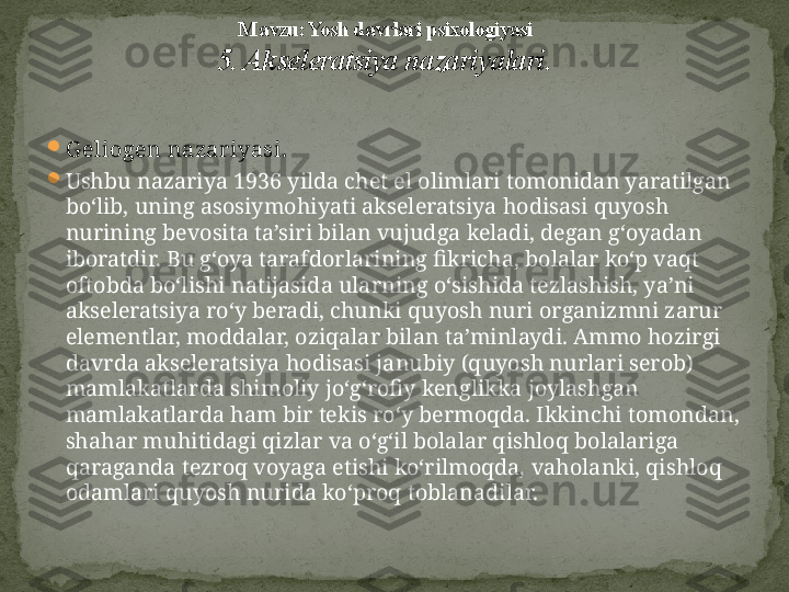 
G eliogen nazar iyasi.  

Ushbu nazariya 1936 yilda chet el olimlari tomonidan yaratilgan 
bo‘lib, uning asosiymohiyati akseleratsiya hodisasi quyosh 
nurining bevosita ta’siri bilan vujudga keladi, degan g‘oyadan 
iboratdir. Bu g‘oya tarafdorlarining fikricha, bolalar ko‘p vaqt 
oftobda bo‘lishi natijasida ularning o‘sishida tezlashish, ya’ni 
akseleratsiya ro‘y beradi, chunki quyosh nuri organizmni zarur 
elementlar, moddalar, oziqalar bilan ta’minlaydi. Ammo hozirgi 
davrda aksele ratsiya hodisasi janubiy (quyosh nurlari serob) 
mamlakatlarda shimoliy jo‘g‘rofiy kenglikka joylashgan 
mamlakatlarda ham bir tekis ro‘y bermoqda. Ikkinchi tomondan, 
shahar muhitidagi qizlar va o‘g‘il bolalar qishloq bolalariga 
qaraganda tezroq voyaga etishi ko‘rilmoqda, vaholanki, qishloq 
odamlari quyosh nurida ko‘proq toblanadilar. M avzu: Yosh davrlari psixologiyasi
5. Akseleratsiya nazariyalari . 