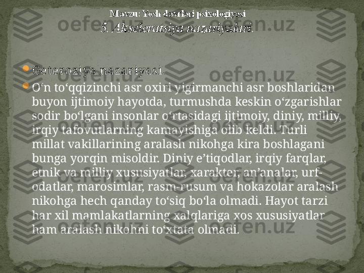 
G et eroziya nazar iyasi.  

O‘n to‘qqizinchi asr oxiri yigirmanchi asr boshlaridan 
buyon ijtimoiy hayotda ,  turmushda keskin o‘zgarishlar 
sodir bo‘lgani insonlar o‘rtasidagi ijtimoiy, diniy, milliy, 
irqiy tafovutlarning kamayishiga olib keldi. Turli 
millat vakillarining aralash nikohga kira boshlagani 
bunga yorqin misoldir. Diniy e’tiqodlar, irqiy farqlar, 
etnik va milliy xususiyatlar, xarakter, an’analar, urf-
odatlar, marosimlar, rasm-rusum va hokazolar aralash 
nikohga hech qanday to‘siq bo‘la olmadi. Hayot tarzi 
har xil mamlakatlarning xalqlariga xos xususiyatlar 
ham aralash nikohni to‘xtata olmadi. M avzu: Yosh davrlari psixologiyasi
5. Akseleratsiya nazariyalari . 