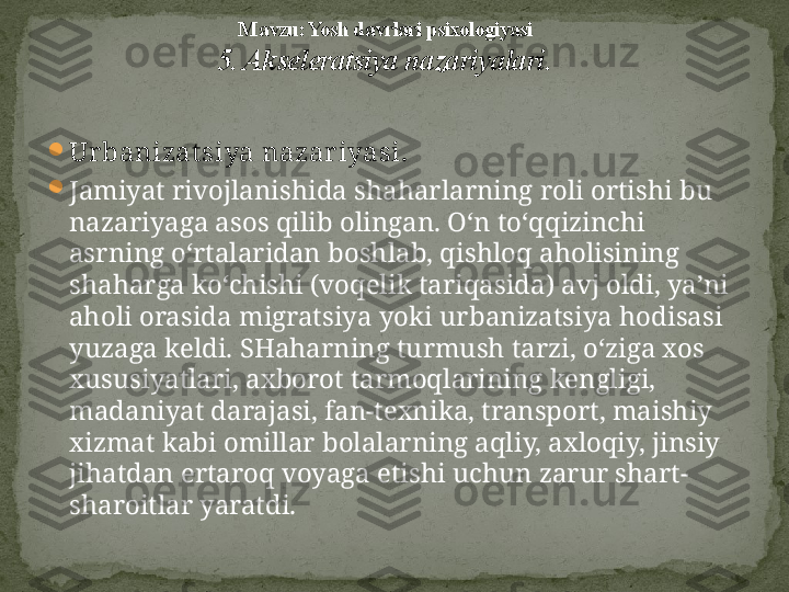 
Ur banizat siya nazar iyasi.  

Jamiyat rivojlanishida shaharlarning roli ortishi bu 
nazariyaga asos qilib olingan. O‘n to‘qqizinchi 
asrning o‘rtalaridan boshlab, qishloq aholisining 
shaharga ko‘chishi (voqelik tariqasida) avj oldi, ya’ni 
aholi orasida migratsiya yoki ur banizatsiya hodisasi 
yuzaga keldi. SHaharning turmush tarzi, o‘ziga xos 
xususiyatlari, axborot tarmoqlarining kengligi, 
madaniyat darajasi, fan-texnika, transport, maishiy 
xizmat kabi omillar bolalarning aqliy, axloqiy, jinsiy 
jihatdan ertaroq voyaga etishi uchun zarur shart-
sharoitlar yaratdi. M avzu: Yosh davrlari psixologiyasi
5. Akseleratsiya nazariyalari . 