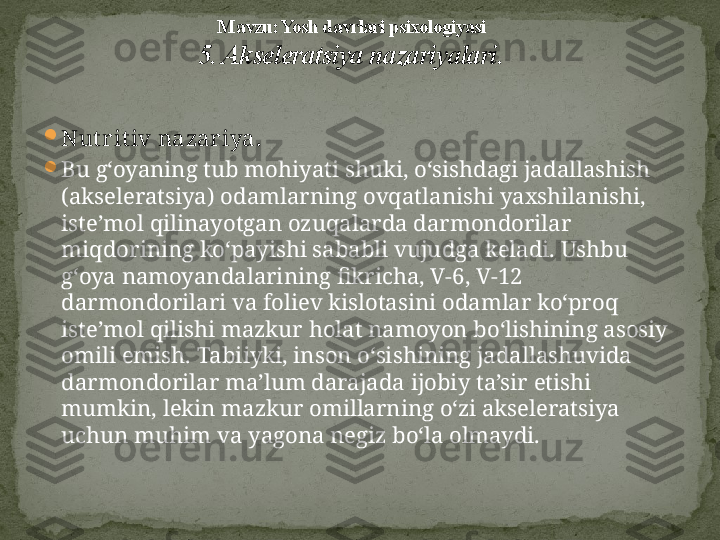 
Nut rit iv nazar iya.  

Bu g‘oyaning tub mohiyati shuki, o‘sishdagi jadallashish 
(akseleratsiya) odamlarning ovqatlanishi yaxshilanishi, 
iste’mol qilinayotgan ozuqalarda darmondorilar 
miqdorining ko‘payishi sababli vujudga keladi. Ushbu 
g‘oya namoyandalarining fikricha, V-6, V-12   
darmondorilari va foliev kislotasini odamlar ko‘proq 
iste’mol qilishi mazkur holat namoyon bo‘lishining asosiy 
omili emish. Tabiiyki, inson o‘sishining jadallashuvida 
darmondorilar ma’lum darajada ijobiy ta’sir etishi 
mumkin, lekin mazkur omillarning o‘zi akseleratsiya 
uchun muhim va yagona negiz bo‘la olmaydi. M avzu: Yosh davrlari psixologiyasi
5. Akseleratsiya nazariyalari . 