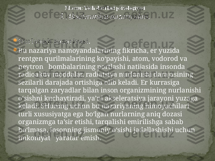 
Nurlanish nazariyasi .  

Bu nazariya namoyandalarining fikricha, er yuzida 
rentgen qurilmalarining ko‘payishi, atom, vodorod va 
neytron   bombalarining portlashi natijasida insonda 
radioaktiv moddalar, radiatsiya nurlanishi darajasining 
sezilarli darajada ortishiga olib keladi. Er kurrasiga 
tarqalgan zaryadlar bilan inson organizmining nurlanishi 
o‘sishni kuchaytiradi, ya’ni akseleratsiya jarayoni yuzaga 
keladi. SHuning uchun bu nazariyaning himoyachilari 
turli xususiyatga ega bo‘lgan nurlarning aniq dozasi 
organizmga ta’sir etishi, tarqalishi emirilishga sabab 
bo‘lmasa, insonning jismoniy o‘sishi jadallashishi uchun 
imkoniyat   yaratar emish.  M avzu: Yosh davrlari psixologiyasi
5. Akseleratsiya nazariyalari . 