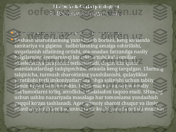 
Ijt imoiy shar oit ning yax shilanishi nazar iyasi.  

YAshash sharoitlarining yaxshilanib borishi, keng ko‘lamda 
sanitariya va gigiena   tadbirlarining amalga oshirilishi, 
ovqatlanish sifatining ortishi, ota-onadan farzandga nasliy 
belgilarning (genlarning) bir tekis o‘tishi kabi omillar 
akseleratsiya jarayonini tezlashtiradi, degan fikr qator 
mamlakatlardagi tadqiqotchilar orasida keng tarqalgan. Ularning 
talqinicha, turmush sharoitining yaxshilanishi, qulayliklar 
yaratilishi turli imkoniyatlarning ishga solinishi uchun tabiiy 
zamin tayyorlashi mumkin. Lekin mazkur nazariya amaliy 
ma’lumotlarni to‘liq, atroflicha ifodalashni taqozo etadi. SHuning 
uchun ushbu nazariyada masalaga har tomonlama yondashish 
yaqqol ko‘zga tashlanadi. Agar ijtimoiy sharoit chuqur va ilmiy 
jihatdan yoritib berilsa, uning ta’sir kuchi yanada ortishi mumkin M avzu: Yosh davrlari psixologiyasi
5. Akseleratsiya nazariyalari . 