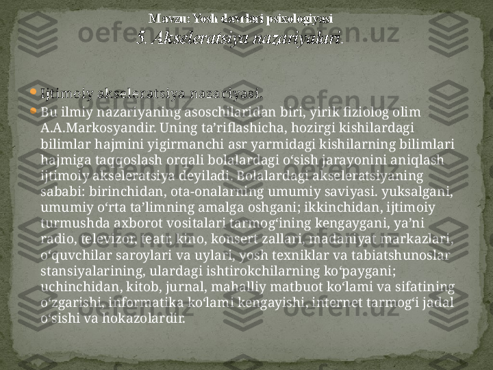 
Ijt imoiy ak selerat siya nazar iyasi. 

Bu ilmiy nazariyaning asoschilaridan biri, yirik fiziolog olim 
A.A.Markosyandir. Uning ta’riflashicha, hozirgi kishilardagi 
bilimlar hajmini yigirmanchi asr yarmidagi kishilarning bilimlari 
hajmiga taqqoslash orqali bolalardagi o‘sish jarayonini aniqlash 
ijtimoiy ak seleratsiya deyiladi. Bolalardagi akseleratsiyaning 
sababi: birinchidan, ota-onalarning umumiy saviyasi. yuksalgani, 
umumiy o‘rta ta’limning amalga oshgani; ikkinchidan, ijtimoiy 
turmushda axborot vositalari tarmog‘ining kengaygani, ya’ni 
radio, televizor, teatr, kino, konsert zallari, madaniyat markazlari, 
o‘quvchilar saroylari va uylari, yosh texniklar va tabiatshunoslar 
stansiyalarining, ulardagi ishtirokchilarning ko‘paygani; 
uchinchidan, kitob, jurnal, mahalliy matbuot ko‘lami va sifatining 
o‘zgarishi, informatika ko‘lami kengayishi, internet tarmog‘i jadal 
o‘sishi va hokazolardir. M avzu: Yosh davrlari psixologiyasi
5. Akseleratsiya nazariyalari . 