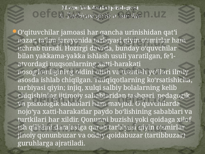 
O‘qituvchilar jamoasi har qancha urinishidan qat’i 
nazar, ta’lim jarayonida tarbiyasi qiyin o‘smirlar ham 
uchrab turadi. Hozirgi davrda, bunday o‘quvchilar 
bilan yakkama-yakka ishlash usuli yaratilgan, fe’l-
atvordagi nuqsonlarning xatti-harakati 
nosog‘lomligining oldini olish va tuzatish yo‘llari ilmiy 
asosda ishlab chiqilgan. Tadqiqotlarning ko‘rsatishicha, 
tar biyasi qiyin; injiq, xulqi salbiy bolalarning kelib 
chiqishining ijtimoiy sabablaridan tashqari, peda	
 gogik 
va psixologik sabablari ham mavjud.  O‘quvchilarda 
nojo‘ya xatti-harakatlar paydo bo‘lishining sabablari va 
turtkilari har xildir. Qonunni buzishi yoki qoidaga xilof 
ish qilishni darajasiga qarab tarbiyasi qiyin o‘smirlar 
jinoiy qonunbuzar va oddiy qoidabuzar (tartibbuzar) 
guruhlarga ajratiladi. M avzu: Yosh davrlari psixologiyasi
6. Tarbiyasi qiyin o‘smirlar 