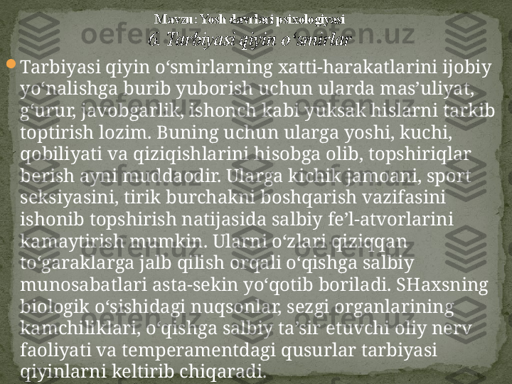 
Tarbiyasi qiyin o‘smirlarning xatti-harakatlarini ijobiy 
yo‘nalishga burib yuborish uchun ularda mas’uliyat, 
g‘urur, javobgarlik, ishonch kabi yuksak hislarni tarkib 
toptirish lozim. Buning uchun ularga yoshi, kuchi, 
qobiliyati va qiziqishlarini hisobga olib, topshiriqlar 
berish ayni muddaodir. Ularga kichik jamoani, sport 
seksiyasini, tirik burchakni boshqarish vazifasini 
ishonib topshirish natijasida salbiy fe’l-atvorlarini 
kamaytirish mumkin. Ularni o‘zlari qiziqqan 
to‘garaklarga jalb qilish orqali o‘qishga salbiy 
munosabatlari asta-sekin yo‘qotib boriladi. SHaxsning 
biologik o‘sishidagi nuqsonlar, sezgi organlarining 
kamchiliklari, o‘qishga salbiy ta’sir etuvchi oliy nerv 
faoliyati va temperamentdagi qusurlar tarbiyasi 
qiyinlarni keltirib chiqaradi.  Mavzu: Yosh davrlari psixologiyasi
6. Tarbiyasi qiyin o‘smirlar 