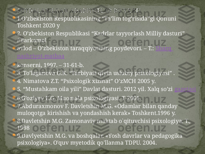 
FOY DALANILG AN ADABIYOTLAR  RO’Y X ATI

1.O’zbekiston Respublikasining “Ta’lim tog’risida”gi Qonuni 
Toshkent 2020 y

2. O’zbekiston Respublikasi “Kadrlar tayyorlash Milliy dasturi” 
//Barkamol

avlod – O’zbekiston taraqqiyotining poydevori. – T.:  Sharq  
nashriyot-matbaa

konserni, 1997. – 31-61-b.

3. To’laganova G.K. “Tarbiyasi qiyin uslubiy psixologiyasi” .

4. Nimatova Z.T. “Psixologik xizmat” O’zMCH 2005 y.

5. “Mustahkam oila yili” Davlat dasturi. 2012 yil. Xalq so’zi  gazetasi

6.G’oziyev E.G. Muomala psixologiyasi. T-2001.

7.Abduraxmonov F. Davletshin M.G. «Odamlar bilan qanday 
muloqotga kirishish va yondashish kerak» Toshkent.1996 y.

8.Davletshin M.G. Zamonaviy maktab o`qituvchisi psixologiya. T., 
1998

9.Davlyetshin M.G. va boshqalar. «Yosh davrlar va pedagogika 
psixologiya». O'quv myetodik qo'llanma TDPU. 2004. 