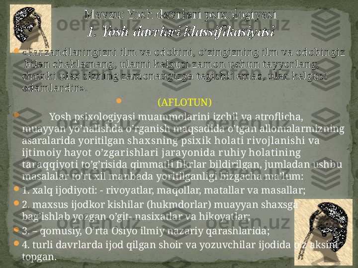 
«Farzandlar ingizni ilm va odobini, o’zingizning ilm va odobingiz 
 bilan cheklamang, ularni kelgusi zamon uchun t ayyorlang, 
chunki ular sizning zamonangizga t egishli emas, ular  kelgusi 
odamlardir ».

(AFLOTUN)

Yosh psixologiyasi muammolarini izchil va atroflicha, 
muayyan yo’nalishda o’rganish maqsadida o’tgan allomalarmizning 
asaralarida yoritilgan  shax sning psix ik holat i rivojlanishi va 
ijt imoiy hayot  o’zgarishlari jarayonida ruhiy holat ining 
t araqqiyot i  to’g’risida qimmatli fikrlar bildirilgan, jumladan ushbu 
masalalar to’rt xil manbada yoritilganligi bizgacha ma’lum: 

1. xalq ijodiyoti: - rivoyatlar, maqollar, matallar va masallar;

2. maxsus ijodkor kishilar (hukmdorlar) muayyan shaxsga 
bag’ishlab yozgan o’git- nasixatlar va hikoyatlar;

3. – qomusiy, O’rta Osiyo ilmiy nazariy qarashlarida;

4. turli davrlarda ijod qilgan shoir va yozuvchilar ijodida o’z aksini 
topgan.  M avzu: Yosh davrlari psixologiyasi
1. Yosh davrlari klassifikasiyasi 