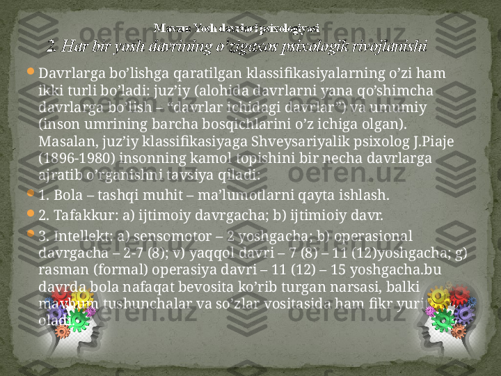 
Davrlarga bo’lishga qaratilgan klassifikasiyalarning o’zi ham 
ikki turli bo’ladi: juz’iy (alohida davrlarni yana qo’shimcha 
davrlarga bo’lish – “davrlar ichidagi davrlar”) va umumiy 
(inson umrining barcha bosqichlarini o’z ichiga olgan). 
Masalan, juz’iy klassifikasiyaga Shveysariyalik psixolog J.Piaje 
(1896-1980) insonning kamol topishini bir necha davrlarga 
ajratib o’rganishni tavsiya qiladi:

1. Bola – tashqi muhit – ma’lumotlarni qayta ishlash.

2. Tafakkur: a) ijtimoiy davrgacha; b) ijtimioiy davr.

3. Intellekt: a) sensomotor – 2 yoshgacha; b) operasional 
davrgacha – 2-7 (8); v) yaqqol davri – 7 (8) – 11 (12)yoshgacha; g) 
rasman (formal) operasiya davri – 11 (12) – 15 yoshgacha.bu 
davrda bola nafaqat bevosita ko’rib turgan narsasi, balki 
mavhum tushunchalar va so’zlar vositasida ham fikr yurita 
oladi. M avzu: Yosh davrlari psixologiyasi
2. Har bir yosh davrining o’zigaxos psixologik rivojlanishi 