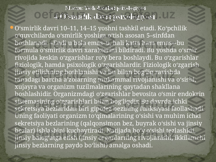 
O‘ smirlik davri 10–11, 14–15 yoshni tashkil etadi. K o‘ pchilik 
o‘q uvchilarda  o‘ smirlik yoshiga  o‘ tish asosan 5–sinfdan 
boshlanadi. «Endi u bola emas–u,  h ali katta  h am emas»-bu 
formula  o‘ smirlik davri xarakterini bildiradi. Bu yoshda  o‘ smir 
rivojida keskin  o‘ zgarishlar r o‘ y bera boshlaydi. Bu  o‘ zgarishlar 
fiziologik,  h amda psixologik  o‘ zgarishlardir. Fiziologik  o‘ zgarish 
jinsiy etilishning boshlanishi va bu bilan bo g‘ li q  ravishda 
tanadagi barcha a ’ zolarning mukammal rivojlanishi va  o‘ sishi, 
xujayra va organizm tuzilmalarining  q aytadan shakllana 
boshlashidir. Organizmdagi  o‘ zgarishlar bevosita  o‘ smir endokrin 
sistemasining  o‘ zgarishlari bilan bo g‘ li q dir. Bu davrda ichki 
sekretsiya bezlaridan biri gipofez bezining funksiyasi faollashadi. 
Uning faoliyati organizm t o‘q imalarining  o‘ sishi va mu h im ichki  
sekretsiya bezlarining ( q al q onsimon bez, buyrak  o‘ sishi va jinsiy 
bezlar) ishlashini kuchaytiradi. Natijada b o‘ y  o‘ sishi tezlashidi, 
jinsiy balo g‘ atga etish (jinsiy organlarning rivojlanishi, ikkilamchi 
jinsiy bezlarning paydo b o‘ lishi) amalga oshadi. M avzu: Yosh davrlari psixologiyasi
4. O’smirlik davri psixologiyasi . 