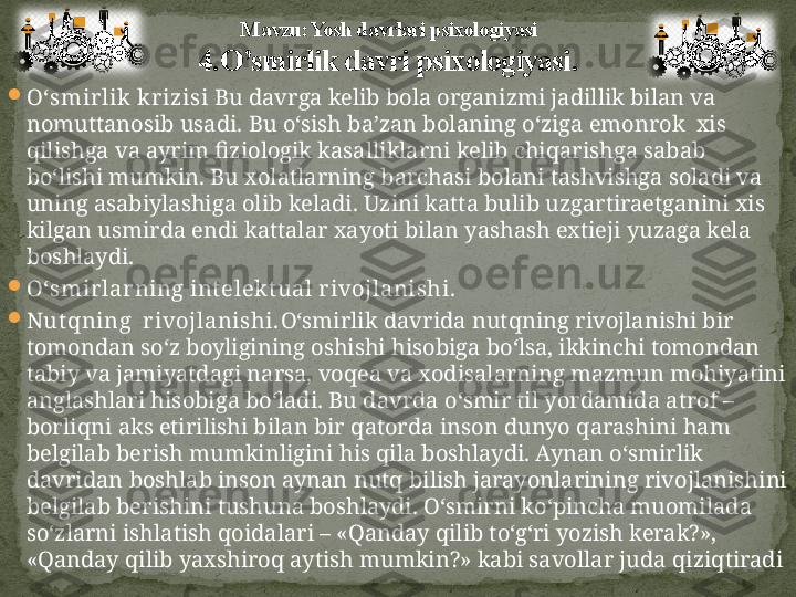 
O‘ smirlik krizisi  Bu davrga kelib bola organizmi jadillik bilan va 
nomuttanosib usadi.  Bu o‘sish ba’zan bolaning o‘ziga emonrok  xis 
qilishga va ayrim fiziologik kasalliklarni kelib chiqarishga sabab 
bo‘lishi mumkin.  Bu xolatlarning barchasi bolani tashvishga soladi va 
uning asabiylashiga olib keladi. Uzini katta bulib uzgartiraetganini xis 
kilgan usmirda endi kattalar xa yo ti bilan yashash extieji yuzaga kela 
boshlaydi. 

O‘ smirlar ning int elekt ual rivojlanishi.

Nut q ning  rivojlanishi. O‘ smirlik davrida nut q ning rivojlanishi bir 
tomondan s o‘ z boyligining oshishi  h isobiga b o‘ lsa, ikkinchi tomondan 
tabiy va jamiyatdagi narsa, vo q ea va xodisalarning mazmun mo h iyatini 
anglashlari  h isobiga b o‘ ladi. Bu davrda  o‘ smir til yordamida atrof –
borli q ni aks etirilishi bilan bir  q atorda inson dunyo  q arashini  h am 
belgilab berish mumkinligini  h is  q ila boshlaydi. Aynan  o‘ smirlik 
davridan boshlab inson aynan nut q  bilish jarayonlarining rivojlanishini 
belgilab berishini tushuna boshlaydi.  O‘ smirni k o‘ pincha muomilada 
s o‘ zlarni ishlatish  q oidalari – « Q anday  q ilib t o‘g‘ ri yozish kerak?», 
« Q anday  q ilib yaxshiro q  aytish mumkin?» kabi savollar juda  q izi q tiradiM avzu: Yosh davrlari psixologiyasi
4. O’smirlik davri psixologiyasi . 