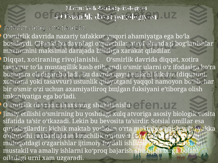 

Tafakkurning  rivojlanishi.

O‘ smirlik davrida nazariy tafakkur yu q ori a h amiyatga ega b o‘ la 
boshlaydi. CHunki bu davrdagi  o‘q uvchilar atrof olamdagi bo g‘ lanishlar 
mazmunini maksimal darajada bilishga xarakat  q iladilar.

Di qq at, x otiraning rivojlanishi.     O‘ smirlik davrida di qq at, xotira 
tasavvur t o‘ la mustaqillik kasb etib, endi  o‘ smir ularni  o‘ z ifodasiga k o‘ ra 
bosh q ara oladigan b o‘ ladi. Bu davrda  q aysi etakchi fuksiya (di qq atmi, 
xotirami yoki tasavvur) ustunlik  q ilayotgani ya qq ol namoyon b o‘ lib,  h ar 
bir  o‘ smir  o‘ zi uchun axamiyatliro q  b щ lgan fuksiyani e ’ tiborga olish 
imkoniyatiga ega b o‘ ladi.

O‘ smirlik davrida shax sning shakllanishi.

Jinsiy etilishi  o‘ smirning bu  yo shdagi xul q  atvoriga asosiy biologik vosita 
sifatida ta’sir  o‘ tkazadi. Lekin bu bevosita ta’sirdir. Sotsial omillar esa 
q uyidagilardir: kichik maktab  yo shdan  o‘ rta maktabga  o‘ tish ya’ni yakka 
o‘q ituvchi raxbarligidan kupchilik  o‘q ituvchilar tasarufiga  o‘ tish va 
mulo q otdagi  o‘ zgarishlar ijtimoiy foydali ishlarni kengaytirib borish 
mustakil va amaliy ishlarni k o‘ pro q  bajarish shu bilan birga bolani 
oiladagi urni xam uzgaradi. Mavzu: Yosh davrlari psixologiyasi
4. O’smirlik davri psixologiyasi. 