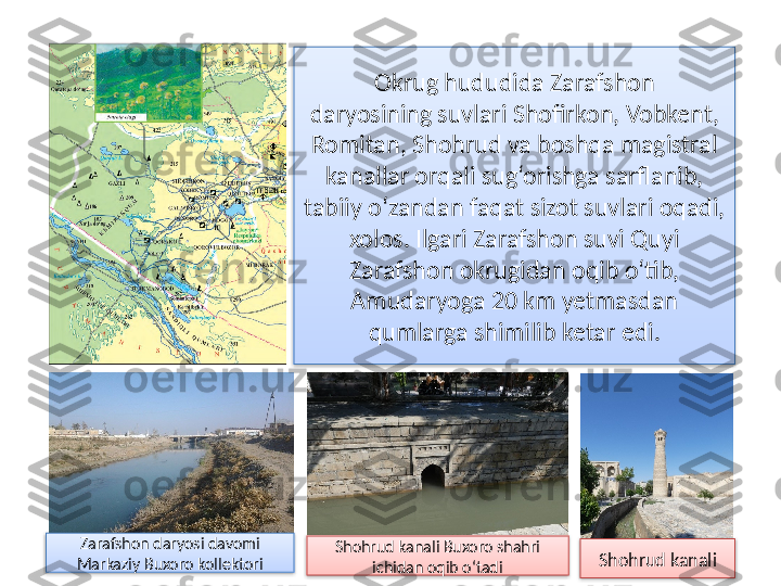 Okrug hududida Zarafshon
daryosining suvlari Shofirkon, Vobkent, 
Romitan, Shohrud va boshqa magistral 
kanallar orqali sug‘orishga sarflanib, 
tabiiy o‘zandan faqat sizot suvlari oqadi, 
xolos. Ilgari Zarafshon suvi Quyi 
Zarafshon okrugidan oqib o‘tib, 
Amudaryoga 20 km yetmasdan 
qumlarga shimilib ketar edi.
Zarafshon daryosi davomi 
Markaziy Buxoro kollektori Shohrud kanali Buxoro shahri 
ichidan oqib o‘tadi Shohrud kanali     